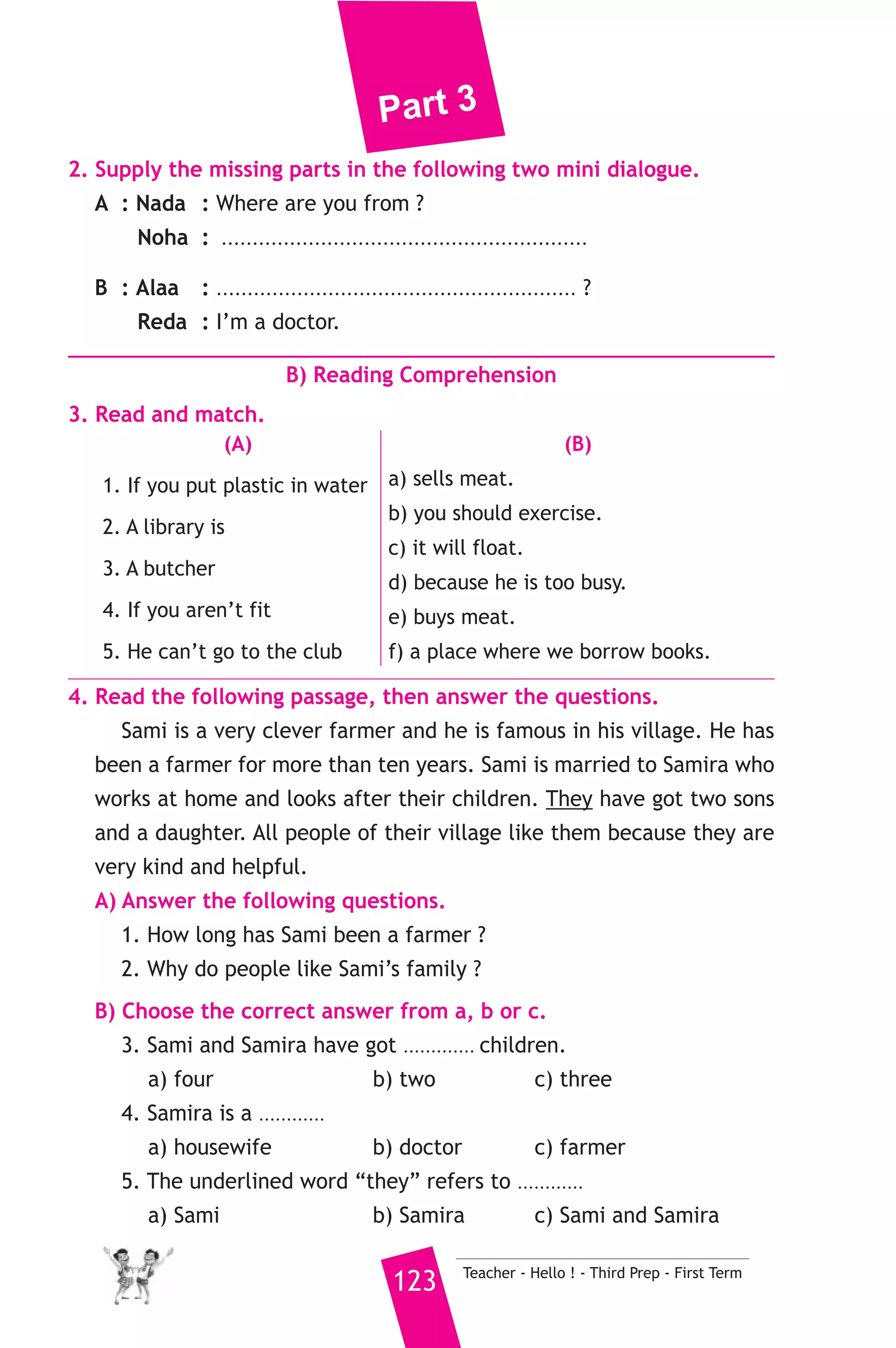Part 3 
6. Write questions using the words in brackets. 
1. English is my favourite subject. (What) 
2. She was happy because she won a prize. (Why) 
3. He starts work at half past seven. (When) 
7. Read and correct the underlined words. 
1. If you put metal in water, it will float. ( .......... ) 
2. Can I have too apples ? ( .......... ) 
3. We’ll go and swim in the see. ( .......... ) 
8. Look at the picture and write three more sentences, (the words in 
the box may help you). 
teachers - school - maths 
My father is called Mustafa. 
.......................................................... 
D) Punctuation 
9. Punctuate the following sentence. 
nabil and rami live in aswan 
25 ) محافظة أسوان ) 
A) Language Functions 
إدارة أسوان التعليمية 
1. Finish the following dialogue with these words. 
before - homework - often - do 
Ahmed : What are you doing Ali ? 
Ali : I’m doing my ............(1)............ 
Ahmed : Do you do your homework every day ? 
Ali : Yes, I ............(2)............ 
Ahmed : How ............(3)............ do you do your homework ? 
Ali : Once a day. 
Ahmed : Do you do your homework ............(4)............ you go to bed ? 
Ali : Yes, I always. 
Teacher - Hello ! - Third Prep - First Term 122 
 