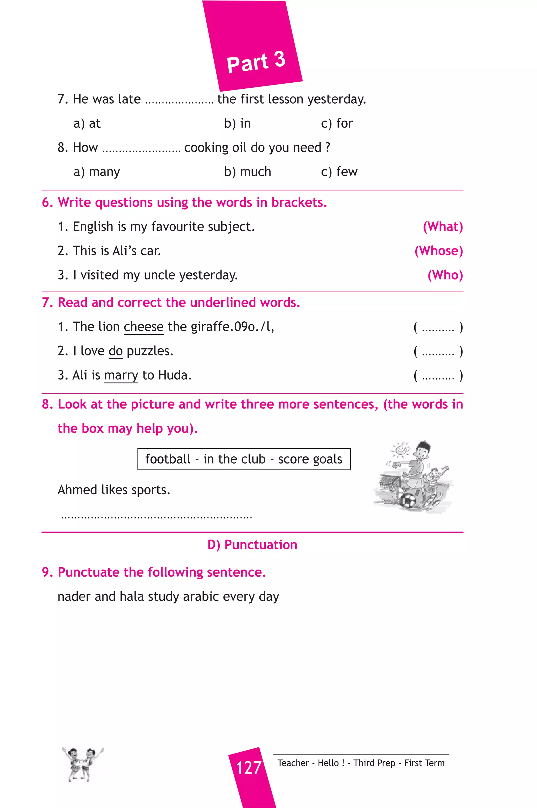 Part 3 
4. Read the following passage, then answer the questions. 
Ayman’s father bought a computer last week. Ayman knows how to 
use the computer and the internet. yesterday Ayman sent e-mails to 
his pen friends in England inviting them to visit Egypt. He told them 
that Egypt has fine weather in winter. He also told them that there are 
beautiful places they can visit, they can visit the pyramids at Giza and 
the Valley of the kings in Luxor. They can go to the Red Sea to dive. 
A) Answer the following questions. 
1. Why did Ayman send e-mails to his pen friends ? 
2. What is the weather like in Egypt in winter ? 
B) Choose the correct answer from a, b or c. 
3. Ayman’s pen friends live in ............. 
a) Egypt b) England c) America 
4. People can ............ in the Red Sea. 
a) dive b) drive c) fly 
5. The underlined word “them” refers to ............ 
a) Ayman b) Ayman’s father c) Ayman’s friends 
C) Usage and Writing 
5. Choose the correct answer from a, b or c. 
1. We can see exciting .......................... at the Egyption Museum. 
a) treasures b) trains c) towns 
2. He will ............... the bus at 5 o’clock. 
a) hold b) catch c) fish 
3. Doctors ................. patients to try to find out why they are ill 
a) examine b) say c) work 
4. He .............. me to his birthday party yesterday. 
a) built b) invented c) invited 
5. While the car driver was trying to stop quickly, the boy ...... off his bike. 
a) fell b) falls c) falling 
6. A school is a place ........................... children learn and study. 
a) who b) which c) where 
Teacher - Hello ! - Third Prep - First Term 126 
 