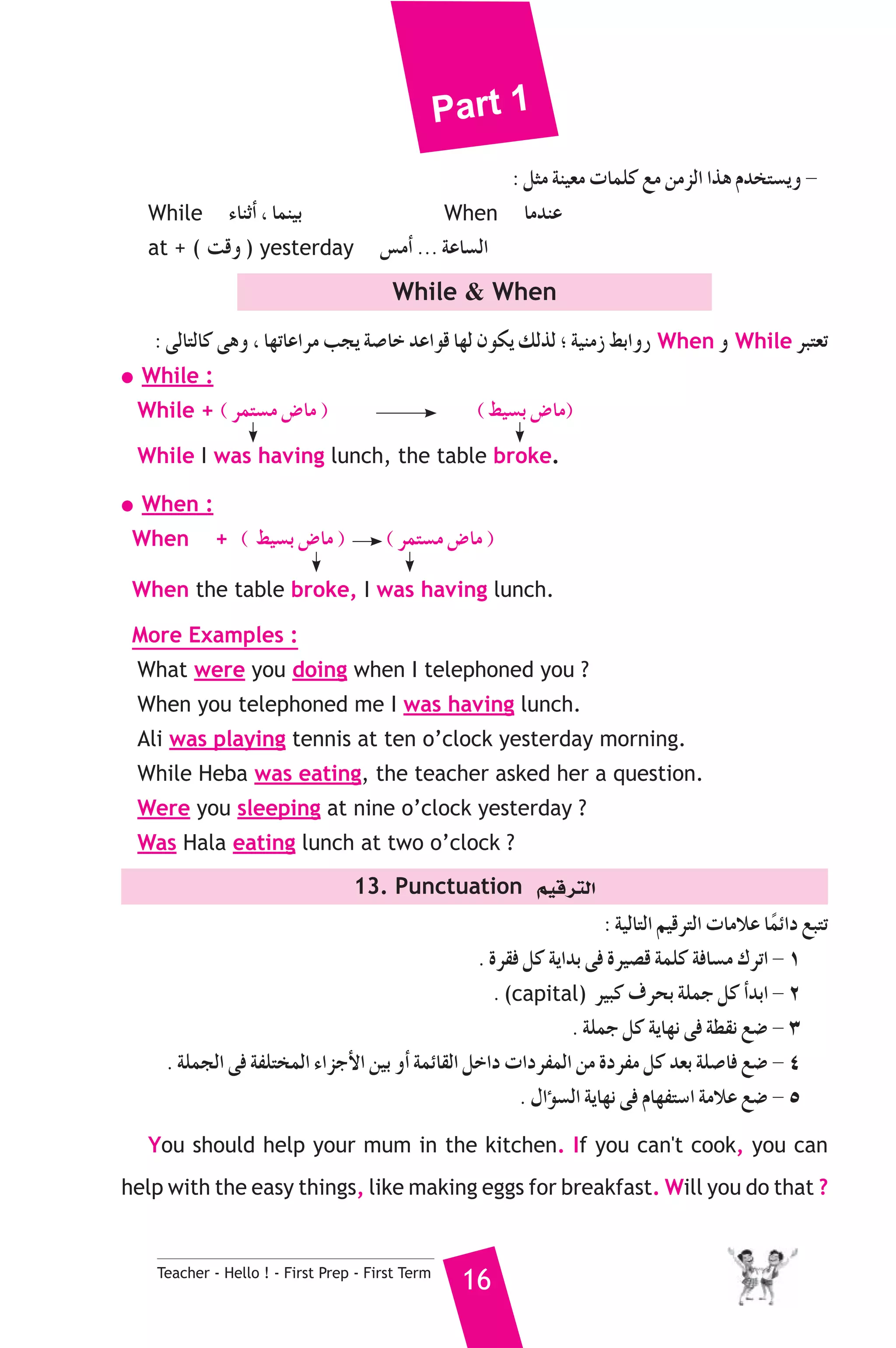 Part 1 
Teacher - Hello ! - First Prep - First Term 16 
: πãe áæ«©e äÉªΠc ™e øeõdG Gòg Ωóîà°ùjh - 
While AÉæKCG , Éªæ«H When ÉeóæY 
at + ( âbh ) yesterday ¢ùeCG ... áYÉ°ùdG 
While  When 
: ≈dÉàdÉc ≈gh , É¡JÉYGôe Öéj á°UÉN óYGƒb É¡d ¿ƒμj ∂dòd ; á«æeR §HGhQ When h While ôÑà©J 
● While : 
While + ( ôªà°ùe ¢VÉe ) ( §«°ùH ¢VÉe) 
While I was having lunch, the table broke. 
● When : 
When + ( §«°ùH ¢VÉe ) ( ôªà°ùe ¢VÉe ) 
When the table broke, I was having lunch. 
More Examples : 
What were you doing when I telephoned you ? 
When you telephoned me I was having lunch. 
Ali was playing tennis at ten o’clock yesterday morning. 
While Heba was eating, the teacher asked her a question. 
Were you sleeping at nine o’clock yesterday ? 
Was Hala eating lunch at two o’clock ? 
13. Punctuation º«bôàdG 
: á«dÉàdG º«bôàdG äÉeÓY ÉkªFGO ™ÑàJ 
. Iô≤a πc ájGóH ≈a Iô«°üb áªΠc áaÉ°ùe ΣôJG - 1 
. (capital) ô«Ñc ±ôëH áΠªL πc CGóHG - 2 
. áΠªL πc ájÉ¡f ≈a á£≤f ™°V - 3 
. áΠªédG ≈a áØΠàîªdG AGõLC’G ø«H hCG áªFÉ≤dG πNGO äGOôØªdG øe IOôØe πc ó©H áΠ°UÉa ™°V - 4 
. ∫GDƒ°ùdG ájÉ¡f ≈a ΩÉ¡Øà°SG áeÓY ™°V - 5 
You should help your mum in the kitchen. If you can't cook, you can 
help with the easy things, like making eggs for breakfast.Will you do that ? 
 