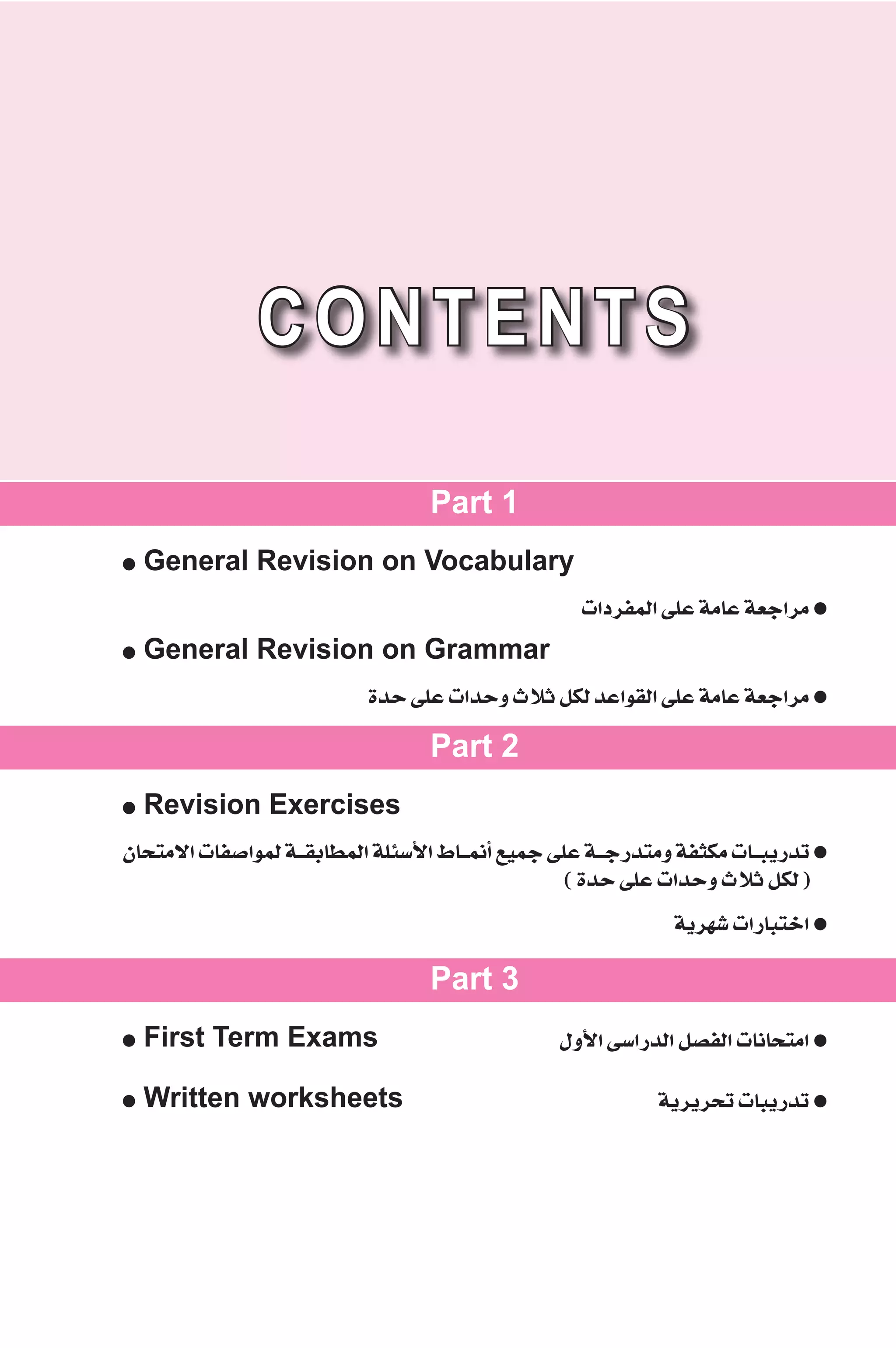 CONTENTS 
Part 1 
● General Revision on Vocabulary 
äGOôØªdG ≈ΠY áeÉY á©LGôe ● 
● General Revision on Grammar 
IóM ≈ΠY äGóMh çÓK πμd óYGƒ≤dG ≈ΠY áeÉY á©LGôe ● 
Part 2 
● Revision Exercises 
¿Éëàe’G äÉØ°UGƒªd á``≤HÉ£ªdG áΠÄ°SC’G •É``ªfCG ™«ªL ≈ΠY á``LQóàeh áØãμe äÉ``ÑjQóJ ● 
( IóM ≈ΠY äGóMh çÓK πμd ) 
ájô¡°T äGQÉÑàNG ● 
Part 3 
● First Term Exams ∫hC’G ≈°SGQódG π°üØdG äÉfÉëàeG ● 
● Written worksheets ájôjôëJ äÉÑjQóJ ● 
 