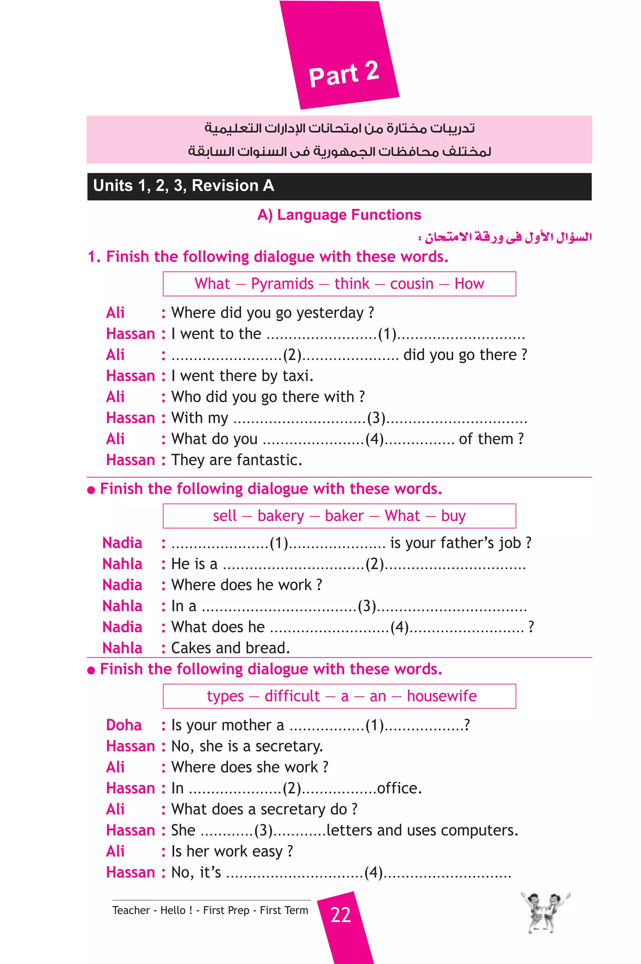 Part 2 
دارات التعليمية 
 تدريبات مختارة من امتحانات ا 
لمختلف محافظات الجمهورية فى السنوات السابقة 
Units 1, 2, 3, Revision A 
A) Language Functions 
Teacher - Hello ! - First Prep - First Term 22 
: ¿Éëàe’G ábQh ≈a ∫hC’G ∫GDƒ°ùdG 
1. Finish the following dialogue with these words. 
What — Pyramids — think — cousin — How 
Ali : Where did you go yesterday ? 
Hassan : I went to the .........................(1)............................. 
Ali : .........................(2)...................... did you go there ? 
Hassan : I went there by taxi. 
Ali : Who did you go there with ? 
Hassan : With my ..............................(3)................................ 
Ali : What do you .......................(4)................ of them ? 
Hassan : They are fantastic. 
● Finish the following dialogue with these words. 
sell — bakery — baker — What — buy 
Nadia : ......................(1)...................... is your father’s job ? 
Nahla : He is a ................................(2)................................ 
Nadia : Where does he work ? 
Nahla : In a ...................................(3).................................. 
Nadia : What does he ...........................(4).......................... ? 
Nahla : Cakes and bread. 
● Finish the following dialogue with these words. 
types — difficult — a — an — housewife 
Doha : Is your mother a .................(1)..................? 
Hassan : No, she is a secretary. 
Ali : Where does she work ? 
Hassan : In .....................(2).................office. 
Ali : What does a secretary do ? 
Hassan : She ............(3)............letters and uses computers. 
Ali : Is her work easy ? 
Hassan : No, it’s ...............................(4)............................. 
 