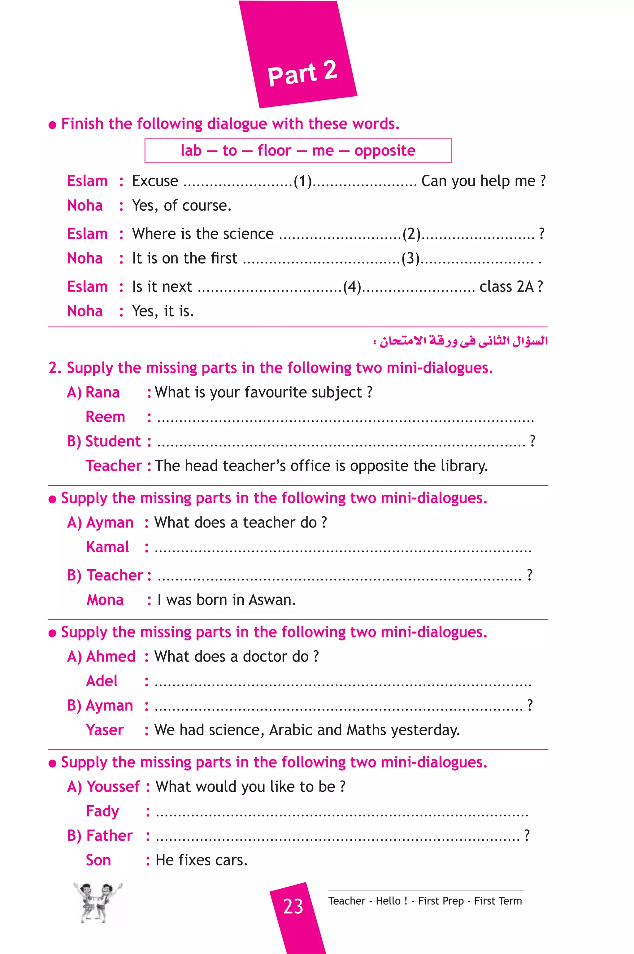 Part 2 
● Finish the following dialogue with these words. 
lab — to — floor — me — opposite 
Eslam : Excuse .........................(1)........................ Can you help me ? 
Noha : Yes, of course. 
Eslam : Where is the science ............................(2).......................... ? 
Noha : It is on the first ....................................(3).......................... . 
Eslam : Is it next .................................(4).......................... class 2A ? 
Noha : Yes, it is. 
: ¿Éëàe’G ábQh ≈a ≈fÉãdG ∫GDƒ°ùdG 
2. Supply the missing parts in the following two mini-dialogues. 
A) Rana : What is your favourite subject ? 
Reem : ...................................................................................... 
B) Student : .................................................................................... ? 
Teacher : The head teacher’s office is opposite the library. 
● Supply the missing parts in the following two mini-dialogues. 
A) Ayman : What does a teacher do ? 
Kamal : ...................................................................................... 
B) Teacher : ................................................................................... ? 
Mona : I was born in Aswan. 
● Supply the missing parts in the following two mini-dialogues. 
A) Ahmed : What does a doctor do ? 
Adel : ...................................................................................... 
B) Ayman : .................................................................................... ? 
Yaser : We had science, Arabic and Maths yesterday. 
● Supply the missing parts in the following two mini-dialogues. 
A) Youssef : What would you like to be ? 
Fady : ..................................................................................... 
B) Father : ................................................................................... ? 
Son : He fixes cars. 
23 Teacher - Hello ! - First Prep - First Term 
 