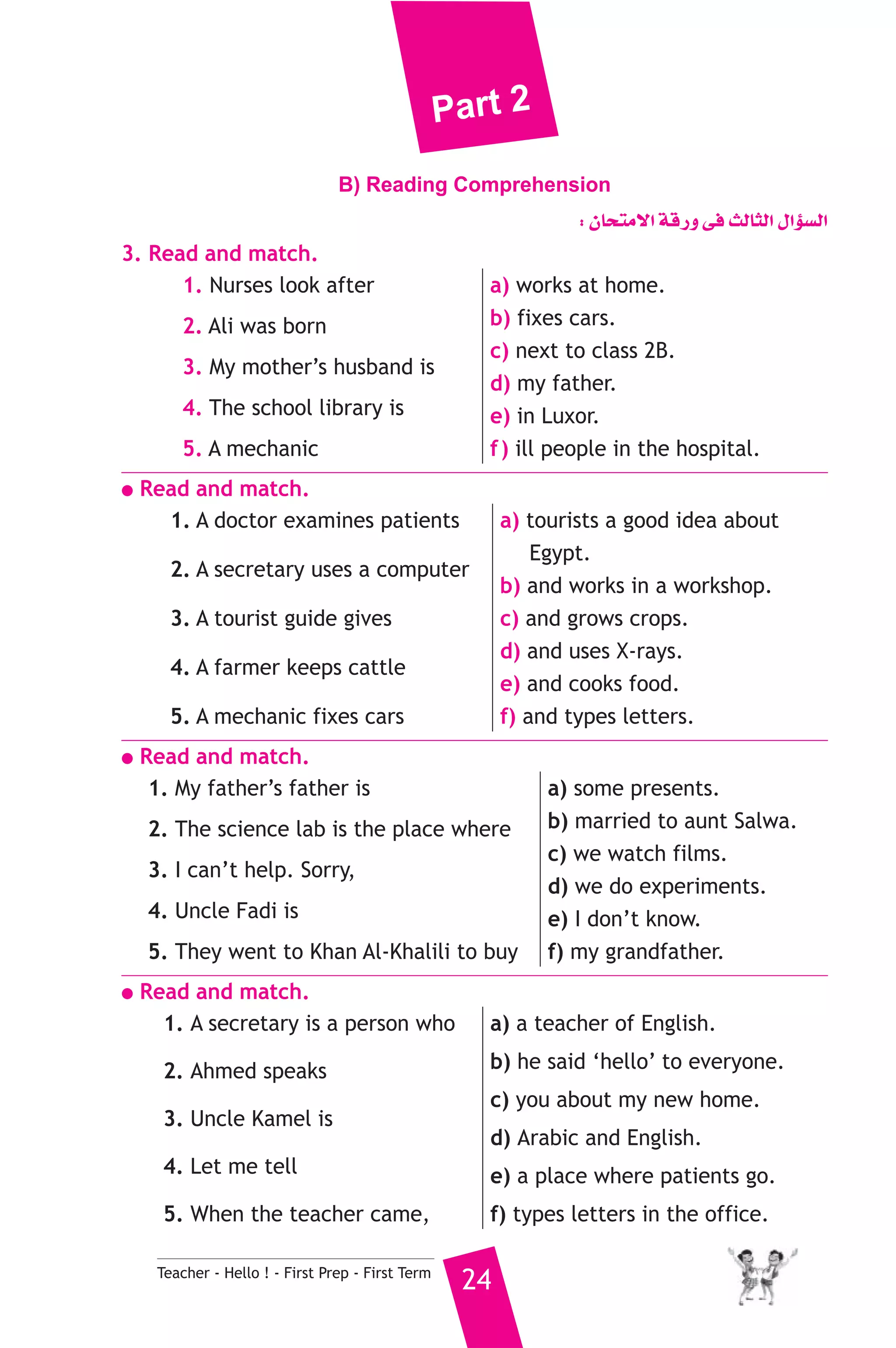 Part 2 
B) Reading Comprehension 
Teacher - Hello ! - First Prep - First Term 24 
: ¿Éëàe’G ábQh ≈a ådÉãdG ∫GDƒ°ùdG 
3. Read and match. 
1. Nurses look after 
2. Ali was born 
3. My mother’s husband is 
4. The school library is 
5. A mechanic 
a) works at home. 
b) fixes cars. 
c) next to class 2B. 
d) my father. 
e) in Luxor. 
f ) ill people in the hospital. 
● Read and match. 
1. A doctor examines patients 
2. A secretary uses a computer 
3. A tourist guide gives 
4. A farmer keeps cattle 
5. A mechanic fixes cars 
a) tourists a good idea about 
Egypt. 
b) and works in a workshop. 
c) and grows crops. 
d) and uses X-rays. 
e) and cooks food. 
f) and types letters. 
● Read and match. 
1. My father’s father is 
2. The science lab is the place where 
3. I can’t help. Sorry, 
4. Uncle Fadi is 
5. They went to Khan Al-Khalili to buy 
a) some presents. 
b) married to aunt Salwa. 
c) we watch films. 
d) we do experiments. 
e) I don’t know. 
f) my grandfather. 
● Read and match. 
1. A secretary is a person who 
2. Ahmed speaks 
3. Uncle Kamel is 
4. Let me tell 
5. When the teacher came, 
a) a teacher of English. 
b) he said ‘hello’ to everyone. 
c) you about my new home. 
d) Arabic and English. 
e) a place where patients go. 
f) types letters in the office. 
 