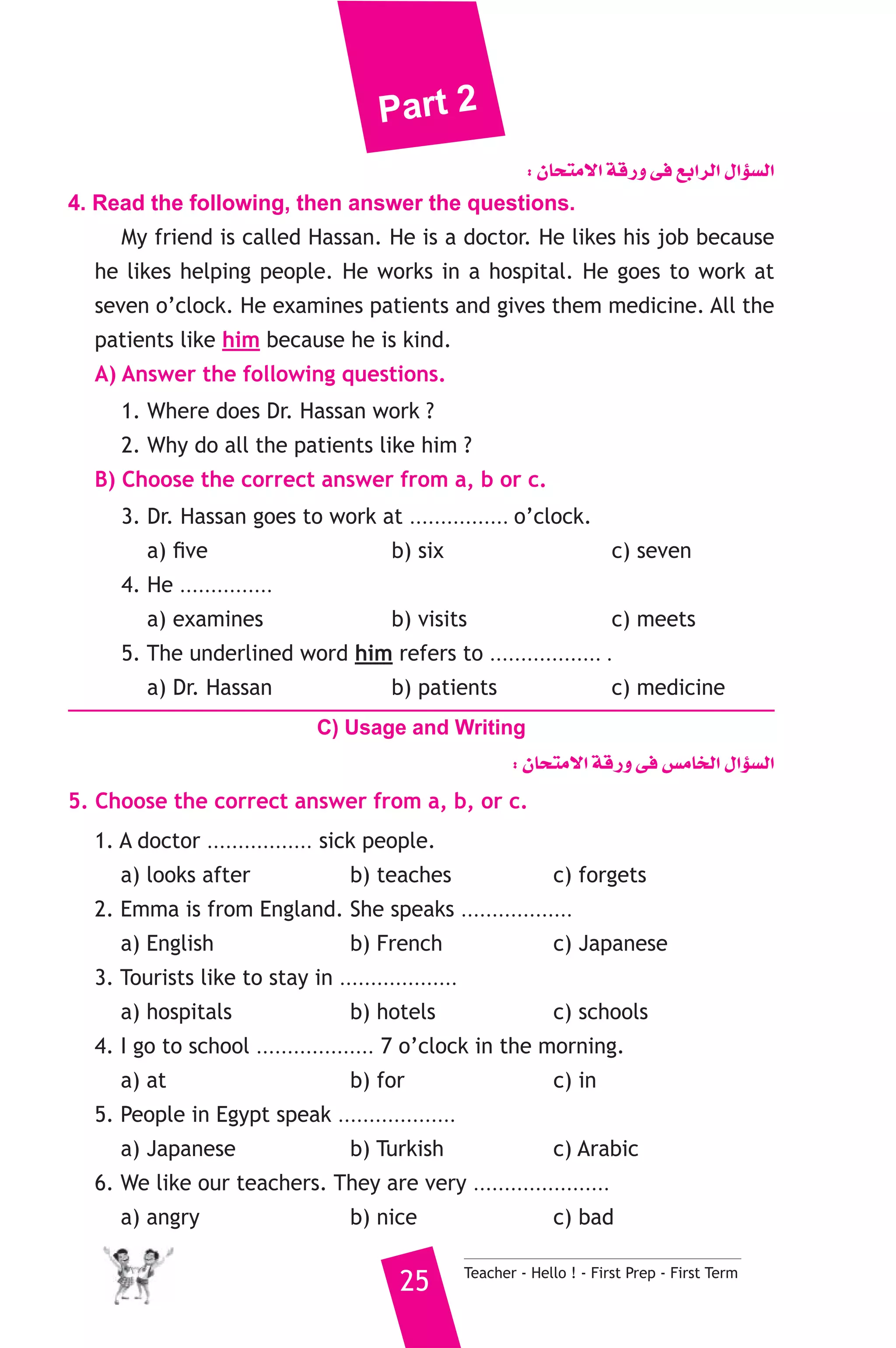 Part 2 
: ¿Éëàe’G ábQh ≈a ™HGôdG ∫GDƒ°ùdG 
4. Read the following, then answer the questions. 
My friend is called Hassan. He is a doctor. He likes his job because 
he likes helping people. He works in a hospital. He goes to work at 
seven o’clock. He examines patients and gives them medicine. All the 
patients like him because he is kind. 
A) Answer the following questions. 
1. Where does Dr. Hassan work ? 
2. Why do all the patients like him ? 
B) Choose the correct answer from a, b or c. 
3. Dr. Hassan goes to work at ................ o’clock. 
a) five b) six c) seven 
4. He ............... patients and gives them medicine. 
a) examines b) visits c) meets 
5. The underlined word him refers to .................. . 
a) Dr. Hassan b) patients c) medicine 
C) Usage and Writing 
: ¿Éëàe’G ábQh ≈a ¢ùeÉîdG ∫GDƒ°ùdG 
5. Choose the correct answer from a, b, or c. 
1. A doctor ................. sick people. 
a) looks after b) teaches c) forgets 
2. Emma is from England. She speaks .................. 
a) English b) French c) Japanese 
3. Tourists like to stay in ................... 
a) hospitals b) hotels c) schools 
4. I go to school ................... 7 o’clock in the morning. 
a) at b) for c) in 
5. People in Egypt speak ................... 
a) Japanese b) Turkish c) Arabic 
6. We like our teachers. They are very ...................... 
a) angry b) nice c) bad 
25 Teacher - Hello ! - First Prep - First Term 
 