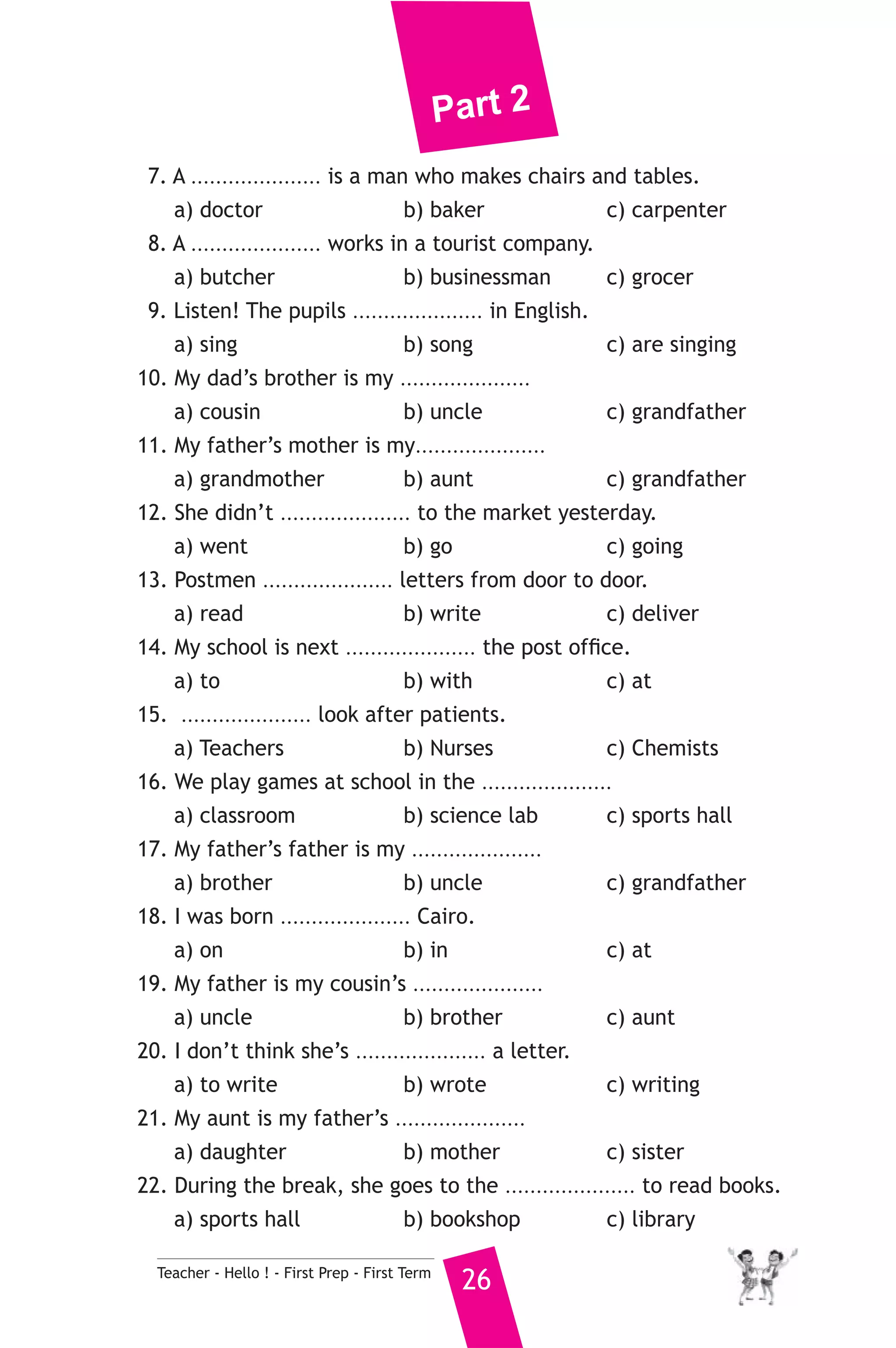 Part 2 
7. A ..................... is a man who makes chairs and tables. 
a) doctor b) baker c) carpenter 
8. A ..................... works in a tourist company. 
a) butcher b) businessman c) grocer 
9. Listen! The pupils ..................... in English. 
a) sing b) song c) are singing 
10. My dad’s brother is my ..................... 
a) cousin b) uncle c) grandfather 
11. My father’s mother is my..................... 
a) grandmother b) aunt c) grandfather 
12. She didn’t ..................... to the market yesterday. 
a) went b) go c) going 
13. Postmen ..................... letters from door to door. 
a) read b) write c) deliver 
14. My school is next ..................... the post office. 
a) to b) with c) at 
15. ..................... look after patients. 
a) Teachers b) Nurses c) Chemists 
16. We play games at school in the ..................... 
a) classroom b) science lab c) sports hall 
17. My father’s father is my ..................... 
a) brother b) uncle c) grandfather 
18. I was born ..................... Cairo. 
a) on b) in c) at 
19. My father is my cousin’s ..................... 
a) uncle b) brother c) aunt 
20. I don’t think she’s ..................... a letter. 
a) to write b) wrote c) writing 
21. My aunt is my father’s ..................... 
a) daughter b) mother c) sister 
22. During the break, she goes to the ..................... to read books. 
a) sports hall b) bookshop c) library 
Teacher - Hello ! - First Prep - First Term 26 
 