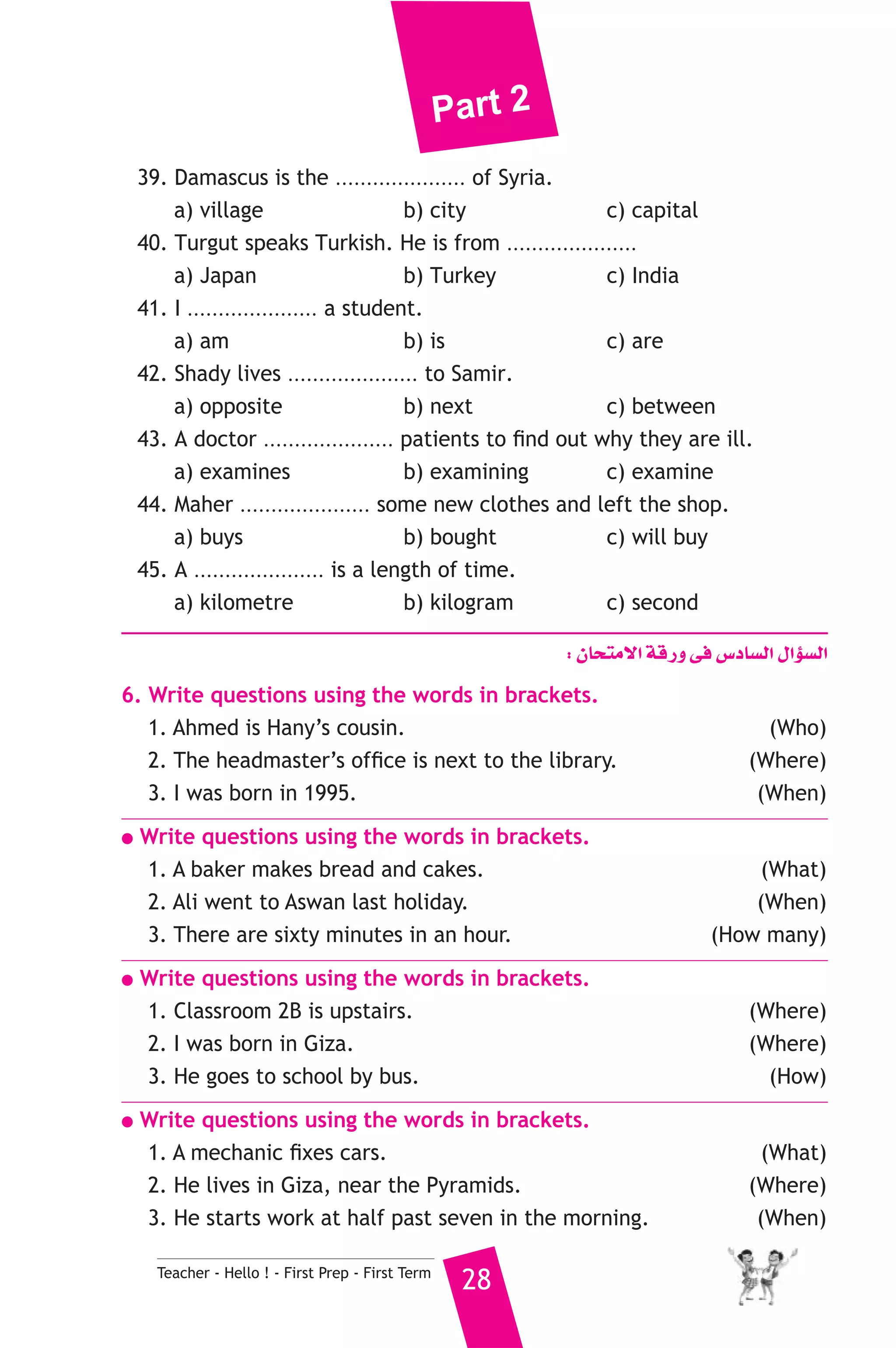 Part 2 
39. Damascus is the ..................... of Syria. 
a) village b) city c) capital 
40. Turgut speaks Turkish. He is from ..................... 
a) Japan b) Turkey c) India 
41. I ..................... a student. 
a) am b) is c) are 
42. Shady lives ..................... to Samir. 
a) opposite b) next c) between 
43. A doctor ..................... patients to find out why they are ill. 
a) examines b) examining c) examine 
44. Maher ..................... some new clothes and left the shop. 
a) buys b) bought c) will buy 
45. A ..................... is a length of time. 
a) kilometre b) kilogram c) second 
Teacher - Hello ! - First Prep - First Term 28 
: ¿Éëàe’G ábQh ≈a ¢SOÉ°ùdG ∫GDƒ°ùdG 
6. Write questions using the words in brackets. 
1. Ahmed is Hany’s cousin. (Who) 
2. The headmaster’s office is next to the library. (Where) 
3. I was born in 1995. (When) 
● Write questions using the words in brackets. 
1. A baker makes bread and cakes. (What) 
2. Ali went to Aswan last holiday. (When) 
3. There are sixty minutes in an hour. (How many) 
● Write questions using the words in brackets. 
1. Classroom 2B is upstairs. (Where) 
2. I was born in Giza. (Where) 
3. He goes to school by bus. (How) 
● Write questions using the words in brackets. 
1. A mechanic fixes cars. (What) 
2. He lives in Giza, near the Pyramids. (Where) 
3. He starts work at half past seven in the morning. (When) 
 