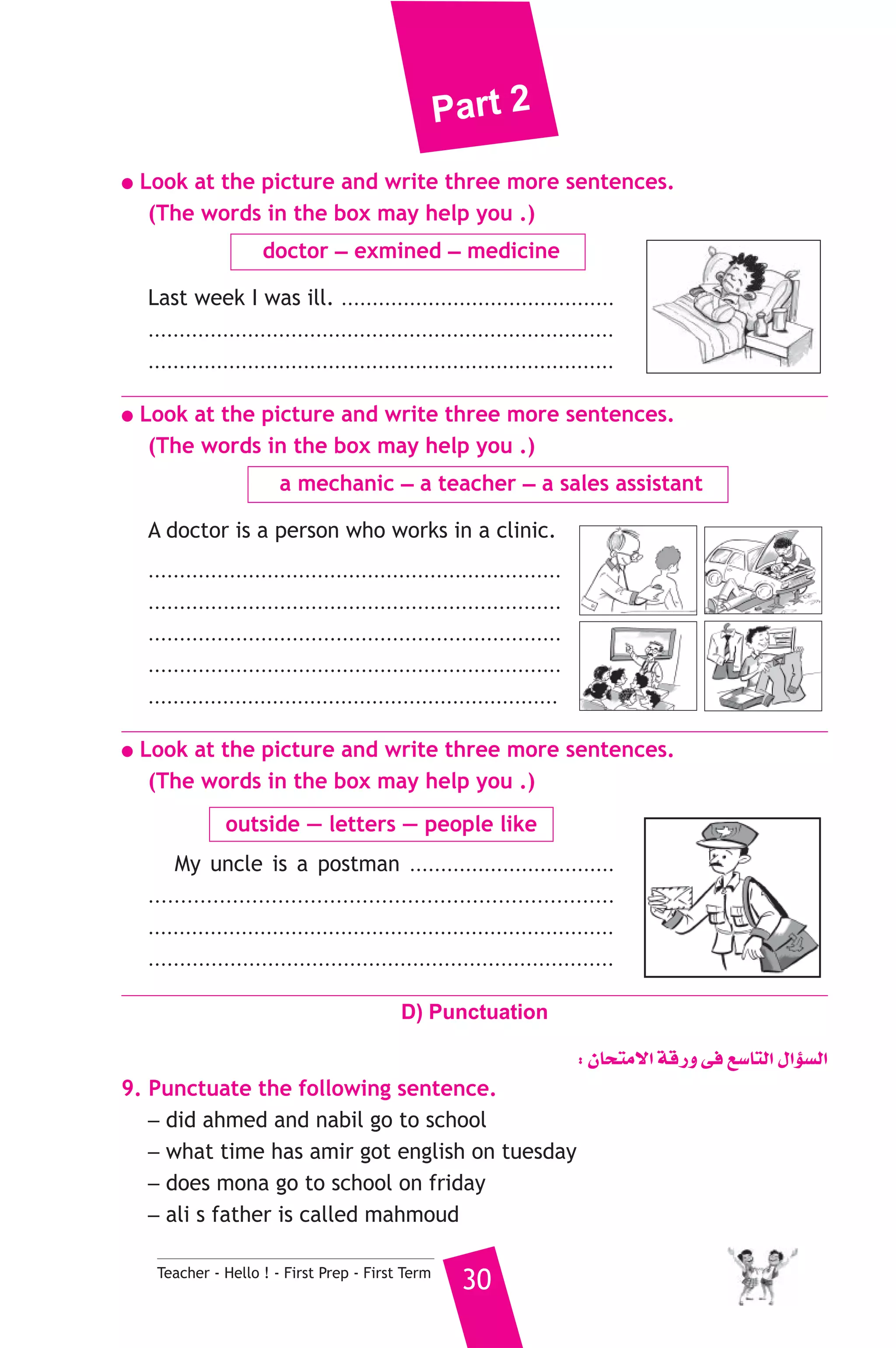 Part 2 
● Look at the picture and write three more sentences. 
(The words in the box may help you .) 
doctor _ exmined _ medicine 
Last week I was ill. ............................................ 
........................................................................... 
........................................................................... 
● Look at the picture and write three more sentences. 
(The words in the box may help you .) 
a mechanic _ a teacher _ a sales assistant 
A doctor is a person who works in a clinic. 
.................................................................. 
.................................................................. 
.................................................................. 
.................................................................. 
.................................................................. 
● Look at the picture and write three more sentences. 
(The words in the box may help you .) 
outside — letters — people like 
My uncle is a postman ................................. 
........................................................................ 
........................................................................... 
.......................................................................... 
D) Punctuation 
Teacher - Hello ! - First Prep - First Term 30 
: ¿Éëàe’G ábQh ≈a ™°SÉàdG ∫GDƒ°ùdG 
9. Punctuate the following sentence. 
_ did ahmed and nabil go to school 
_ what time has amir got english on tuesday 
_ does mona go to school on friday 
_ ali s father is called mahmoud 
 