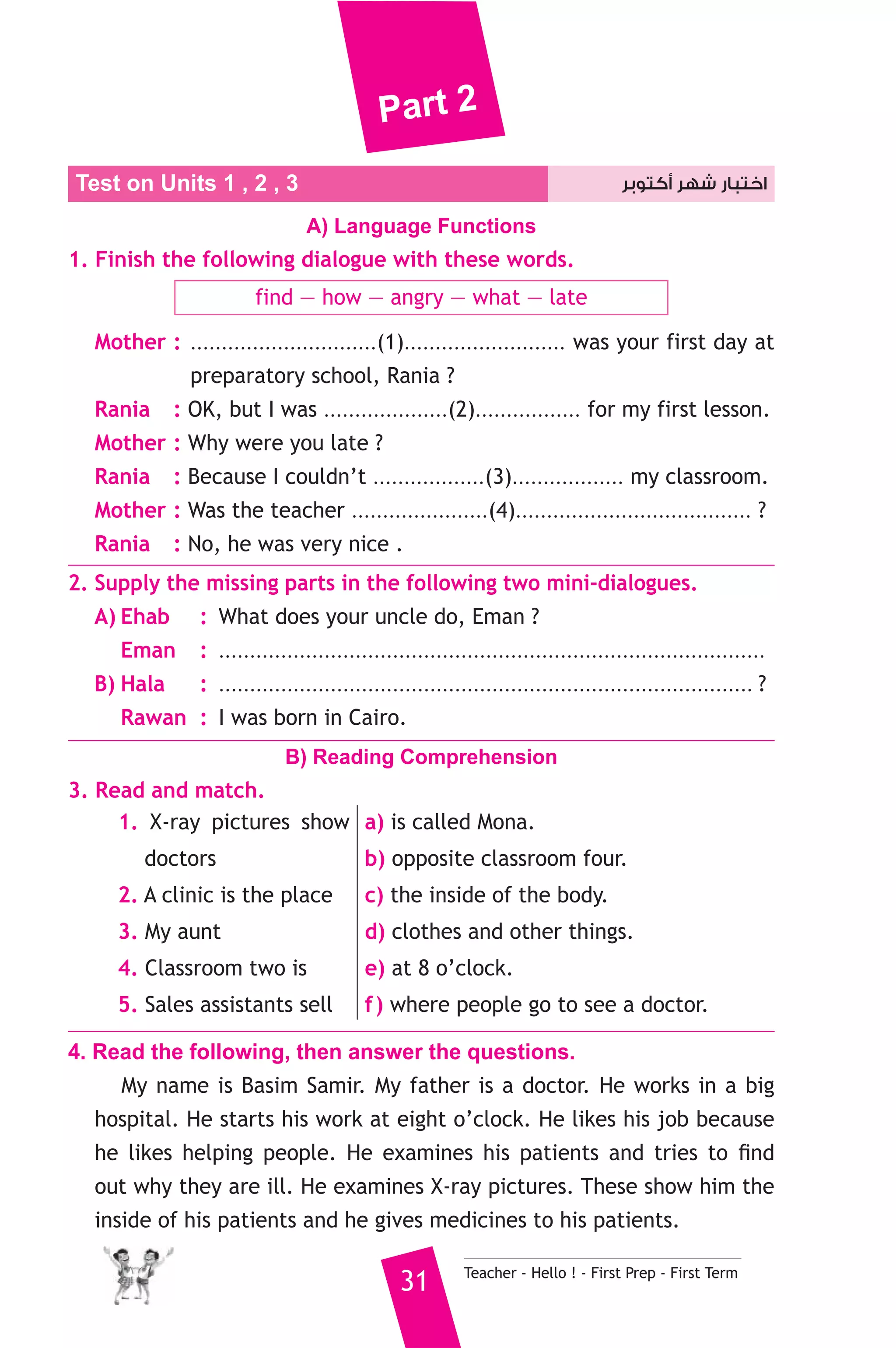 Part 2 
Test on Units 1 , 2 , اختبار شهر أكتوبر 3 
A) Language Functions 
1. Finish the following dialogue with these words. 
find — how — angry — what — late 
Mother : ..............................(1).......................... was your first day at 
preparatory school, Rania ? 
Rania : OK, but I was ....................(2)................. for my first lesson. 
Mother : Why were you late ? 
Rania : Because I couldn’t ..................(3).................. my classroom. 
Mother : Was the teacher ......................(4)...................................... ? 
Rania : No, he was very nice . 
2. Supply the missing parts in the following two mini-dialogues. 
A) Ehab : What does your uncle do, Eman ? 
Eman : ........................................................................................ 
B) Hala : ...................................................................................... ? 
Rawan : I was born in Cairo. 
B) Reading Comprehension 
31 Teacher - Hello ! - First Prep - First Term 
3. Read and match. 
1. X-ray pictures show 
doctors 
2. A clinic is the place 
3. My aunt 
4. Classroom two is 
5. Sales assistants sell 
a) is called Mona. 
b) opposite classroom four. 
c) the inside of the body. 
d) clothes and other things. 
e) at 8 o’clock. 
f ) where people go to see a doctor. 
4. Read the following, then answer the questions. 
My name is Basim Samir. My father is a doctor. He works in a big 
hospital. He starts his work at eight o’clock. He likes his job because 
he likes helping people. He examines his patients and tries to find 
out why they are ill. He examines X-ray pictures. These show him the 
inside of his patients and he gives medicines to his patients. 
 