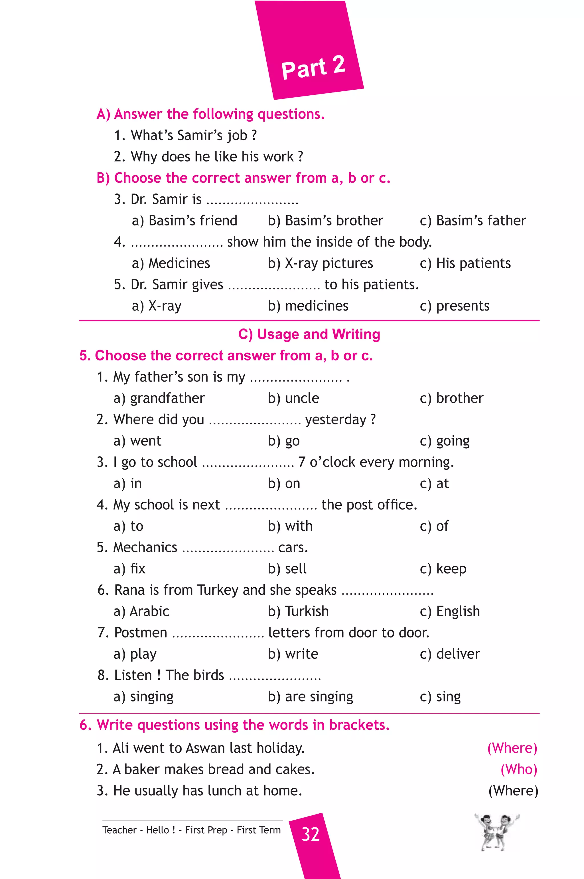 Part 2 
A) Answer the following questions. 
1. What’s Samir’s job ? 
2. Why does he like his work ? 
B) Choose the correct answer from a, b or c. 
3. Dr. Samir is ....................... 
a) Basim’s friend b) Basim’s brother c) Basim’s father 
4. ....................... show him the inside of the body. 
a) Medicines b) X-ray pictures c) His patients 
5. Dr. Samir gives ....................... to his patients. 
a) X-ray b) medicines c) presents 
C) Usage and Writing 
5. Choose the correct answer from a, b or c. 
1. My father’s son is my ....................... . 
a) grandfather b) uncle c) brother 
2. Where did you ....................... yesterday ? 
a) went b) go c) going 
3. I go to school ....................... 7 o’clock every morning. 
a) in b) on c) at 
4. My school is next ....................... the post office. 
a) to b) with c) of 
5. Mechanics ....................... cars. 
a) fix b) sell c) keep 
6. Rana is from Turkey and she speaks ....................... 
a) Arabic b) Turkish c) English 
7. Postmen ....................... letters from door to door. 
a) play b) write c) deliver 
8. Listen ! The birds ....................... 
a) singing b) are singing c) sing 
6. Write questions using the words in brackets. 
1. Ali went to Aswan last holiday. (Where) 
2. A baker makes bread and cakes. (Who) 
3. He usually has lunch at home. (Where) 
Teacher - Hello ! - First Prep - First Term 32 
 