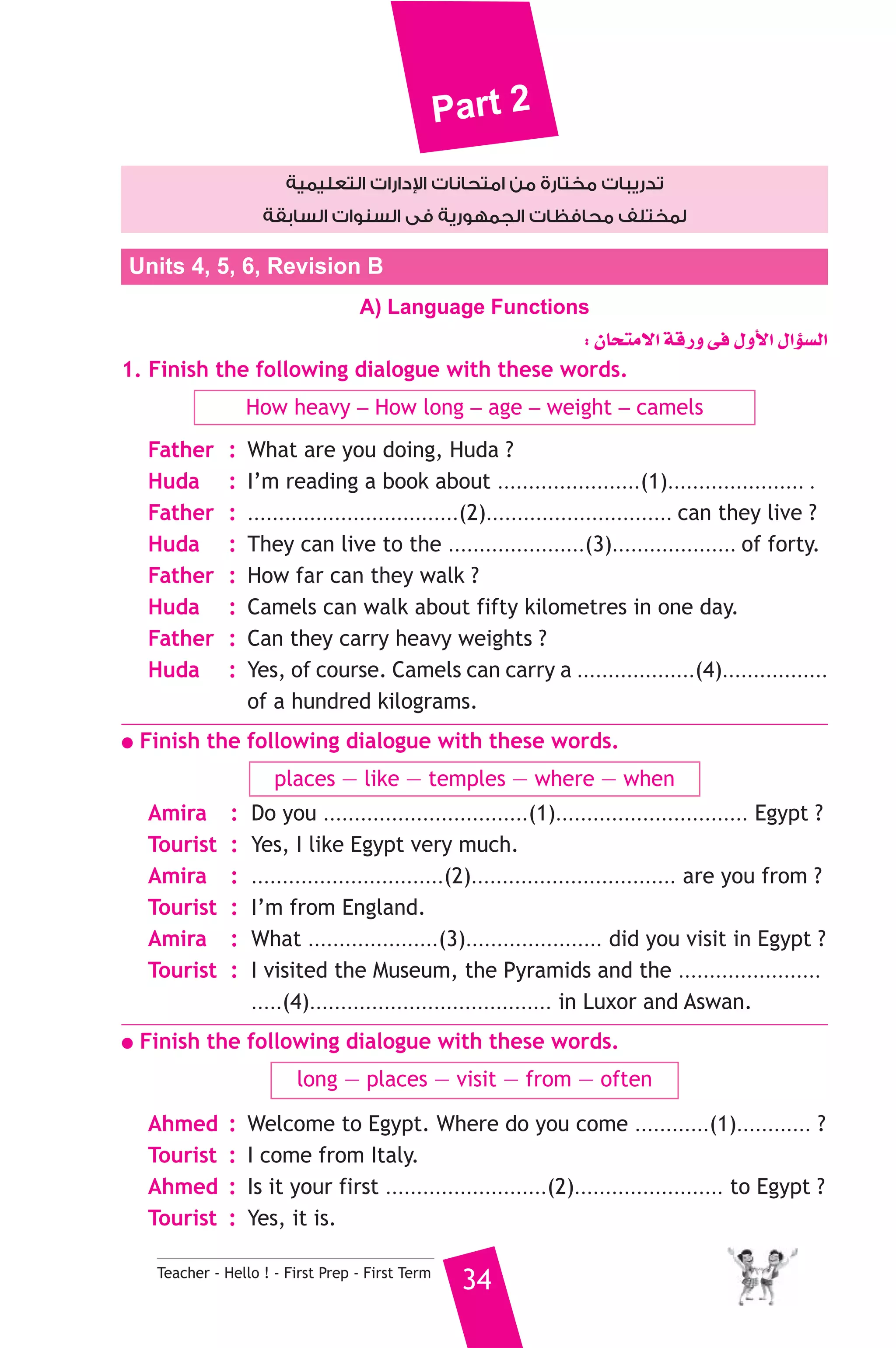 Part 2 
دارات التعليمية  تدريبات مختارة من امتحانات ا 
لمختلف محافظات الجمهورية فى السنوات السابقة 
Units 4, 5, 6, Revision B 
A) Language Functions 
Teacher - Hello ! - First Prep - First Term 34 
: ¿Éëàe’G ábQh ≈a ∫hC’G ∫GDƒ°ùdG 
1. Finish the following dialogue with these words. 
How heavy _ How long _ age _ weight _ camels 
Father : What are you doing, Huda ? 
Huda : I’m reading a book about .......................(1)...................... . 
Father : ..................................(2).............................. can they live ? 
Huda : They can live to the ......................(3).................... of forty. 
Father : How far can they walk ? 
Huda : Camels can walk about fifty kilometres in one day. 
Father : Can they carry heavy weights ? 
Huda : Yes, of course. Camels can carry a ...................(4)................. 
of a hundred kilograms. 
● Finish the following dialogue with these words. 
places — like — temples — where — when 
Amira : Do you .................................(1)............................... Egypt ? 
Tourist : Yes, I like Egypt very much. 
Amira : ...............................(2)................................. are you from ? 
Tourist : I’m from England. 
Amira : What .....................(3)...................... did you visit in Egypt ? 
Tourist : I visited the Museum, the Pyramids and the ....................... 
.....(4)....................................... in Luxor and Aswan. 
● Finish the following dialogue with these words. 
long — places — visit — from — often 
Ahmed : Welcome to Egypt. Where do you come ............(1)............ ? 
Tourist : I come from Italy. 
Ahmed : Is it your first ..........................(2)........................ to Egypt ? 
Tourist : Yes, it is. 
 