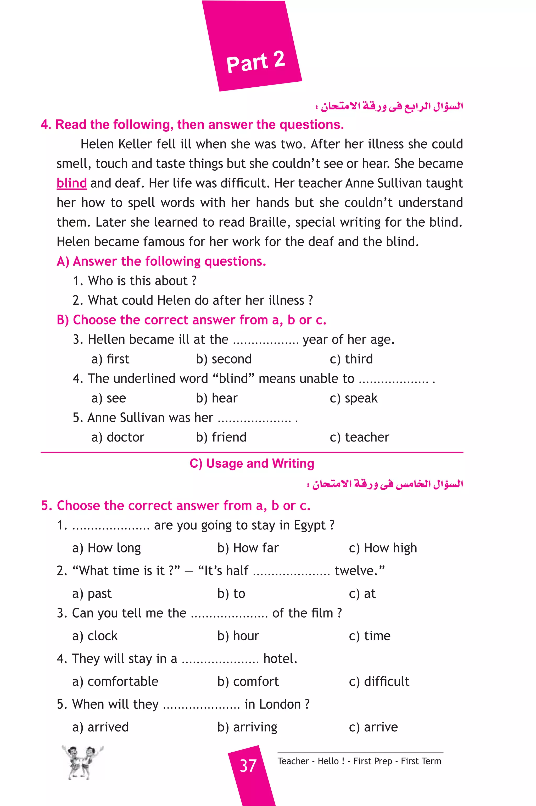 Part 2 
: ¿Éëàe’G ábQh ≈a ™HGôdG ∫GDƒ°ùdG 
4. Read the following, then answer the questions. 
Helen Keller fell ill when she was two. After her illness she could 
smell, touch and taste things but she couldn’t see or hear. She became 
blind and deaf. Her life was difficult. Her teacher Anne Sullivan taught 
her how to spell words with her hands but she couldn’t understand 
them. Later she learned to read Braille, special writing for the blind. 
Helen became famous for her work for the deaf and the blind. 
A) Answer the following questions. 
1. Who is this about ? 
2. What could Helen do after her illness ? 
B) Choose the correct answer from a, b or c. 
3. Hellen became ill at the .................. year of her age. 
a) first b) second c) third 
4. The underlined word “blind” means unable to ................... . 
a) see b) hear c) speak 
5. Anne Sullivan was her .................... . 
a) doctor b) friend c) teacher 
C) Usage and Writing 
: ¿Éëàe’G ábQh ≈a ¢ùeÉîdG ∫GDƒ°ùdG 
5. Choose the correct answer from a, b or c. 
1. ..................... are you going to stay in Egypt ? 
a) How long b) How far c) How high 
2. “What time is it ?” — “It’s half ..................... twelve.” 
a) past b) to c) at 
3. Can you tell me the ..................... of the film ? 
a) clock b) hour c) time 
4. They will stay in a ..................... hotel. 
a) comfortable b) comfort c) difficult 
5. When will they ..................... in London ? 
a) arrived b) arriving c) arrive 
37 Teacher - Hello ! - First Prep - First Term 
 