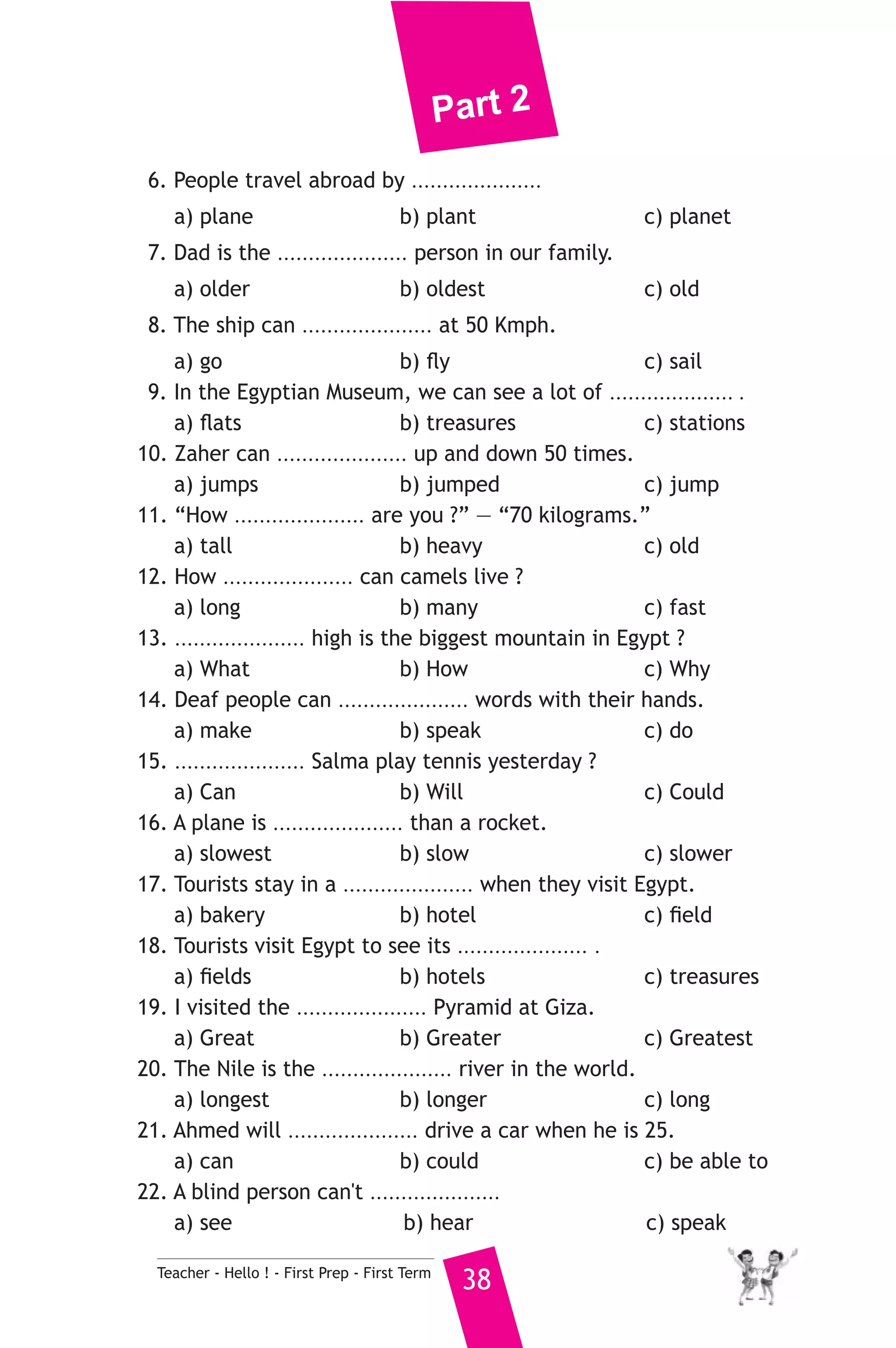 Part 2 
6. People travel abroad by ..................... 
a) plane b) plant c) planet 
7. Dad is the ..................... person in our family. 
a) older b) oldest c) old 
8. The ship can ..................... at 50 Kmph. 
a) go b) fly c) sail 
9. In the Egyptian Museum, we can see a lot of .................... . 
a) flats b) treasures c) stations 
10. Zaher can ..................... up and down 50 times. 
a) jumps b) jumped c) jump 
11. “How ..................... are you ?” — “70 kilograms.” 
a) tall b) heavy c) old 
12. How ..................... can camels live ? 
a) long b) many c) fast 
13. ..................... high is the biggest mountain in Egypt ? 
a) What b) How c) Why 
14. Deaf people can ..................... words with their hands. 
a) make b) speak c) do 
15. ..................... Salma play tennis yesterday ? 
a) Can b) Will c) Could 
16. A plane is ..................... than a rocket. 
a) slowest b) slow c) slower 
17. Tourists stay in a ..................... when they visit Egypt. 
a) bakery b) hotel c) field 
18. Tourists visit Egypt to see its ..................... . 
a) fields b) hotels c) treasures 
19. I visited the ..................... Pyramid at Giza. 
a) Great b) Greater c) Greatest 
20. The Nile is the ..................... river in the world. 
a) longest b) longer c) long 
21. Ahmed will ..................... drive a car when he is 25. 
a) can b) could c) be able to 
22. A blind person can't ..................... 
a) see b) hear c) speak 
Teacher - Hello ! - First Prep - First Term 38 
 