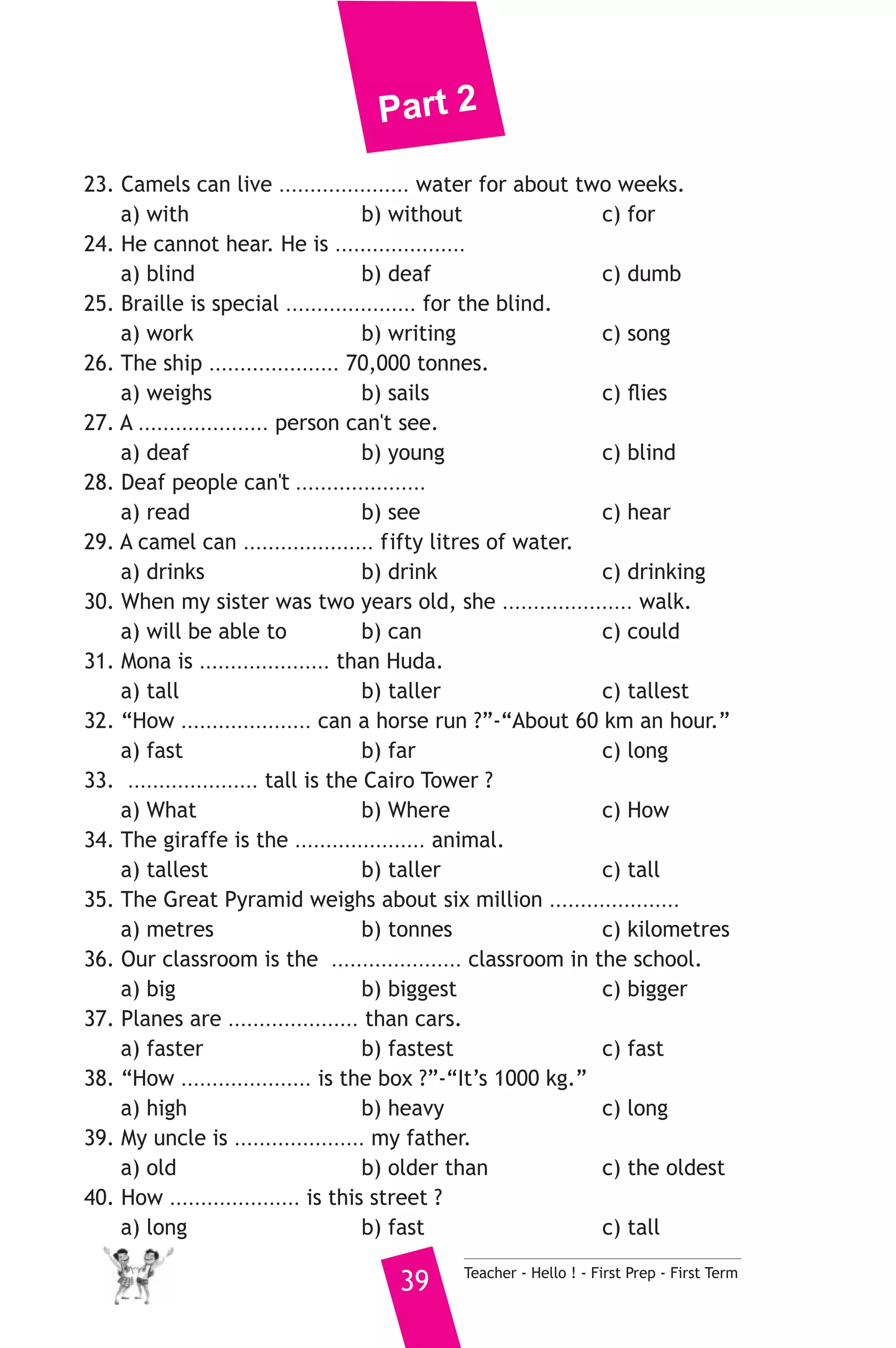 Part 2 
23. Camels can live ..................... water for about two weeks. 
a) with b) without c) for 
24. He cannot hear. He is ..................... 
a) blind b) deaf c) dumb 
25. Braille is special ..................... for the blind. 
a) work b) writing c) song 
26. The ship ..................... 70,000 tonnes. 
a) weighs b) sails c) flies 
27. A ..................... person can't see. 
a) deaf b) young c) blind 
28. Deaf people can't ..................... 
a) read b) see c) hear 
29. A camel can ..................... fifty litres of water. 
a) drinks b) drink c) drinking 
30. When my sister was two years old, she ..................... walk. 
a) will be able to b) can c) could 
31. Mona is ..................... than Huda. 
a) tall b) taller c) tallest 
32. “How ..................... can a horse run ?”-“About 60 km an hour.” 
a) fast b) far c) long 
33. ..................... tall is the Cairo Tower ? 
a) What b) Where c) How 
34. The giraffe is the ..................... animal. 
a) tallest b) taller c) tall 
35. The Great Pyramid weighs about six million ..................... 
a) metres b) tonnes c) kilometres 
36. Our classroom is the ..................... classroom in the school. 
a) big b) biggest c) bigger 
37. Planes are ..................... than cars. 
a) faster b) fastest c) fast 
38. “How ..................... is the box ?”-“It’s 1000 kg.” 
a) high b) heavy c) long 
39. My uncle is ..................... my father. 
a) old b) older than c) the oldest 
40. How ..................... is this street ? 
a) long b) fast c) tall 
39 Teacher - Hello ! - First Prep - First Term 
 