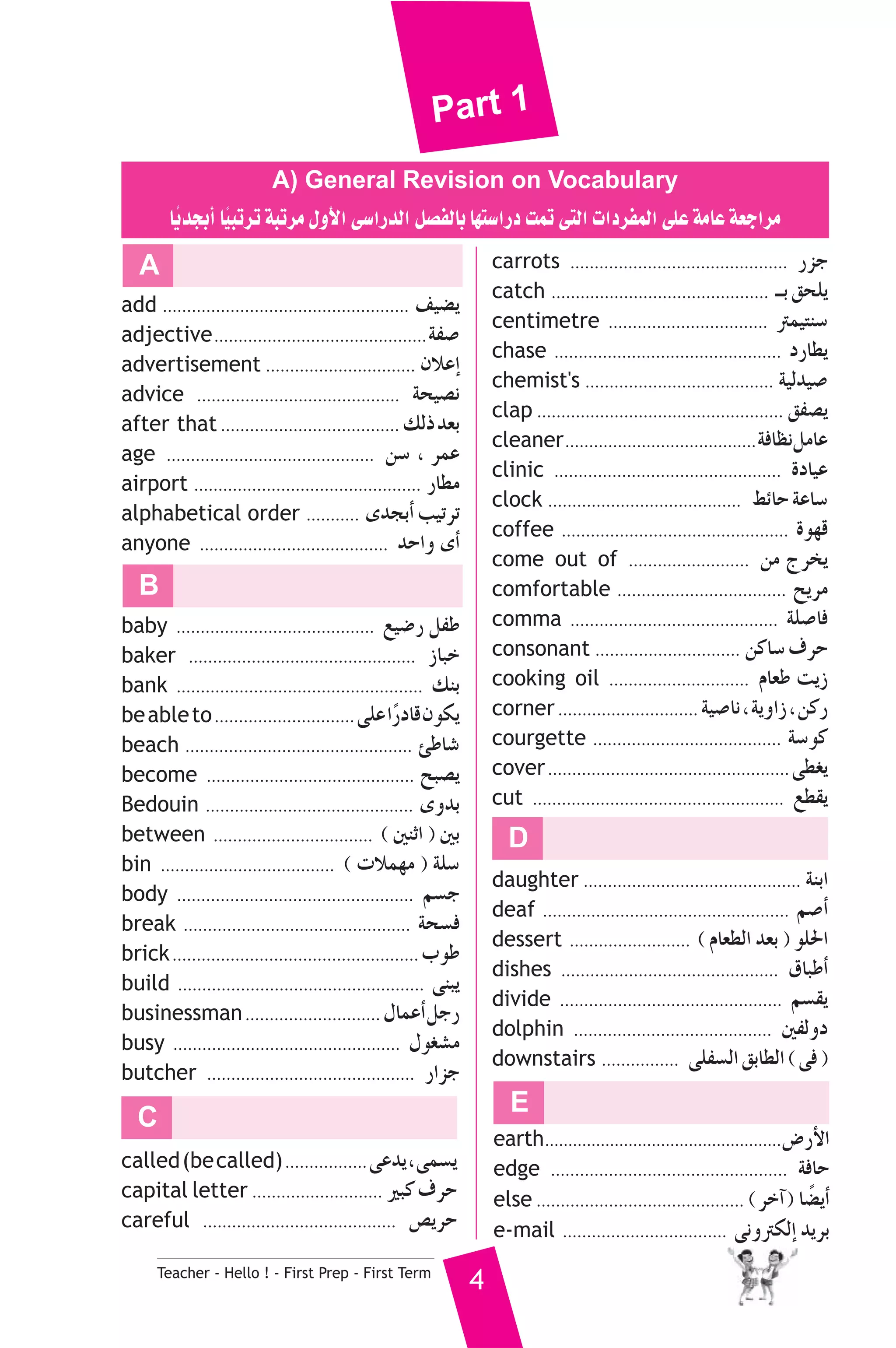 Part 1 
A) General Revision on Vocabulary 
ÉjkóéHCG É«kÑJôJ áÑJôe ∫hC’G ≈°SGQódG π°üØdÉH É¡à°SGQO âªJ ≈àdG äGOôØªdG ≈ΠY áeÉY á©LGôe 
add ................................................... ∞«°†j 
adjective ............................................áØ°U 
advertisement ............................... ¿ÓYEG 
advice .......................................... áë«°üf 
after that ..................................... ∂dP ó©H 
age ........................................... ø°S , ôªY 
airport ............................................... QÉ£e 
alphabetical order ........... ióéHCG Ö«JôJ 
anyone ....................................... óMGh iCG 
B 
baby ......................................... ™«°VQ πØW 
baker ............................................... RÉÑN 
bank ................................................... ∂æH 
be able to ............................. ≈ΠY GkQOÉb ¿ƒμj 
beach ............................................... ÅWÉ°T 
become ........................................... íÑ°üj 
Bedouin ........................................... ihóH 
between ................................. ( ÚæKG ) ÚH 
bin .................................... ( äÓª¡e ) áΠ°S 
body ................................................. º°ùL 
break ............................................... áë°ùa 
brick ...................................................ÜƒW 
build ................................................... ≈æÑj 
businessman ............................ ∫ÉªYCG πLQ 
busy ............................................... ∫ƒ¨°ûe 
butcher ........................................... QGõL 
Teacher - Hello ! - First Prep - First Term 4 
carrots ............................................. QõL 
catch ............................................. ``H ≥ëΠj 
centimetre ................................. Îª«àæ°S 
chase ............................................... OQÉ£j 
chemist's ....................................... á«dó«°U 
clap ................................................... ≥Ø°üj 
cleaner ........................................áaÉ¶f πeÉY 
clinic ............................................... IOÉ«Y 
clock ........................................ §FÉM áYÉ°S 
coffee ............................................... Iƒ¡b 
come out of ......................... øe êôîj 
comfortable ................................... íjôe 
comma ........................................... áΠ°UÉa 
consonant .............................. øcÉ°S ±ôM 
cooking oil ............................. ΩÉ©W âjR 
corner ............................. á«°UÉf , ájhGR , øcQ 
courgette ....................................... á°Sƒc 
cover .................................................. ≈£¨j 
cut .................................................... ™£≤j 
C 
D 
daughter ............................................. áæHG 
deaf ................................................... º°UCG 
dessert ......................... ( ΩÉ©£dG ó©H ) ƒΠ◊G 
dishes ............................................. ¥ÉÑWCG 
divide .............................................. º°ù≤j 
dolphin ......................................... ÚØdhO 
downstairs ................ ≈ΠØ°ùdG ≥HÉ£dG ( ≈a ) 
A 
called (be called) ................. ≈Yój , ≈ª°ùj 
capital letter ........................... ÒÑc ±ôM 
careful ........................................ ¢üjôM 
E 
earth ...................................................¢VQC’G 
edge ................................................. áaÉM 
else ........................................... ( ôNBG ) É°†kjCG 
e-mail .................................. ≈fhÎμdEG ójôH 
 