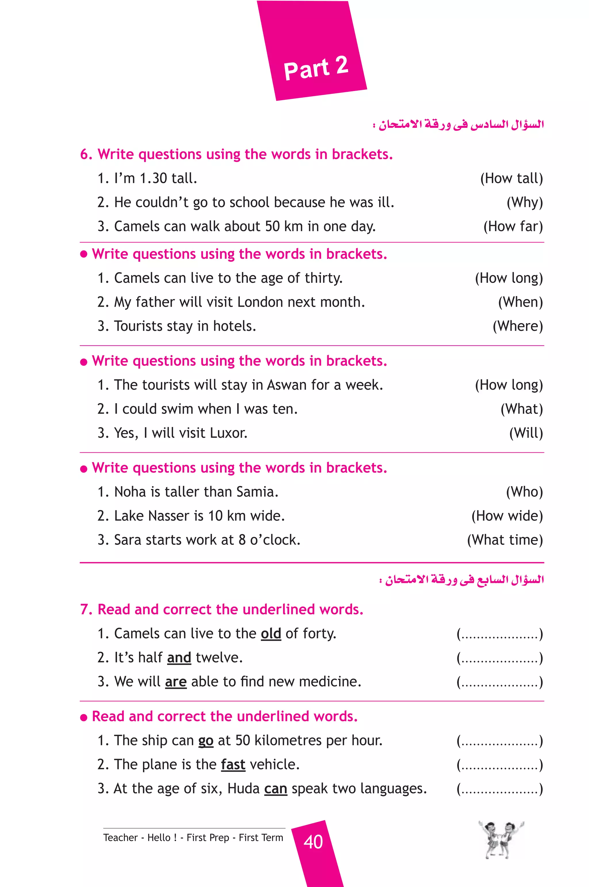 Part 2 
Teacher - Hello ! - First Prep - First Term 40 
: ¿Éëàe’G ábQh ≈a ¢SOÉ°ùdG ∫GDƒ°ùdG 
6. Write questions using the words in brackets. 
1. I’m 1.30 tall. (How tall) 
2. He couldn’t go to school because he was ill. (Why) 
3. Camels can walk about 50 km in one day. (How far) 
● Write questions using the words in brackets. 
1. Camels can live to the age of thirty. (How long) 
2. My father will visit London next month. (When) 
3. Tourists stay in hotels. (Where) 
● Write questions using the words in brackets. 
1. The tourists will stay in Aswan for a week. (How long) 
2. I could swim when I was ten. (What) 
3. Yes, I will visit Luxor. (Will) 
● Write questions using the words in brackets. 
1. Noha is taller than Samia. (Who) 
2. Lake Nasser is 10 km wide. (How wide) 
3. Sara starts work at 8 o’clock. (What time) 
: ¿Éëàe’G ábQh ≈a ™HÉ°ùdG ∫GDƒ°ùdG 
7. Read and correct the underlined words. 
1. Camels can live to the old of forty. (....................) 
2. It’s half and twelve. (....................) 
3. We will are able to find new medicine. (....................) 
● Read and correct the underlined words. 
1. The ship can go at 50 kilometres per hour. (....................) 
2. The plane is the fast vehicle. (....................) 
3. At the age of six, Huda can speak two languages. (....................) 
 