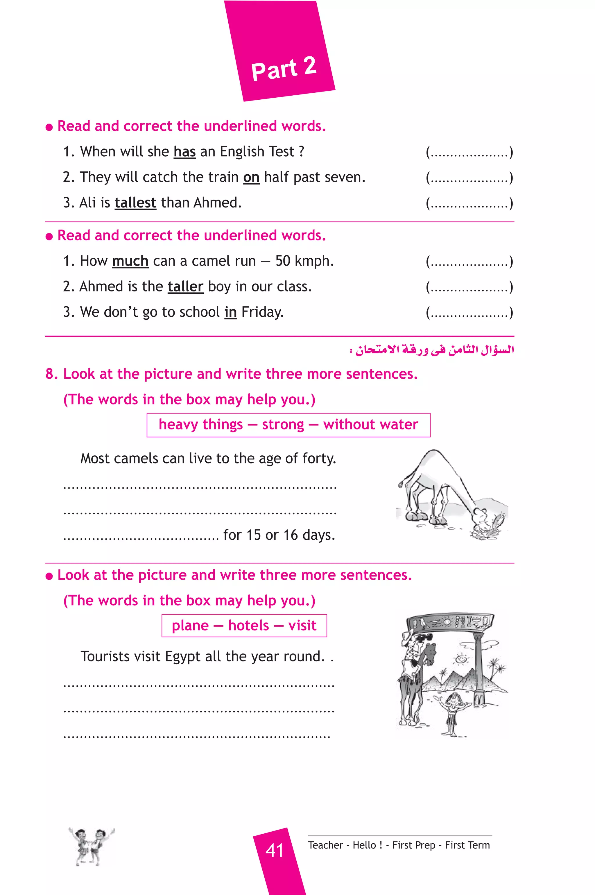 Part 2 
● Read and correct the underlined words. 
1. When will she has an English Test ? (....................) 
2. They will catch the train on half past seven. (....................) 
3. Ali is tallest than Ahmed. (....................) 
● Read and correct the underlined words. 
1. How much can a camel run — 50 kmph. (....................) 
2. Ahmed is the taller boy in our class. (....................) 
3. We don’t go to school in Friday. (....................) 
: ¿Éëàe’G ábQh ≈a øeÉãdG ∫GDƒ°ùdG 
8. Look at the picture and write three more sentences. 
(The words in the box may help you.) 
heavy things — strong — without water 
Most camels can live to the age of forty. 
.................................................................. 
.................................................................. 
...................................... for 15 or 16 days. 
● Look at the picture and write three more sentences. 
(The words in the box may help you.) 
plane — hotels — visit 
Tourists visit Egypt all the year round. . 
.................................................................. 
.................................................................. 
................................................................. 
41 Teacher - Hello ! - First Prep - First Term 
 