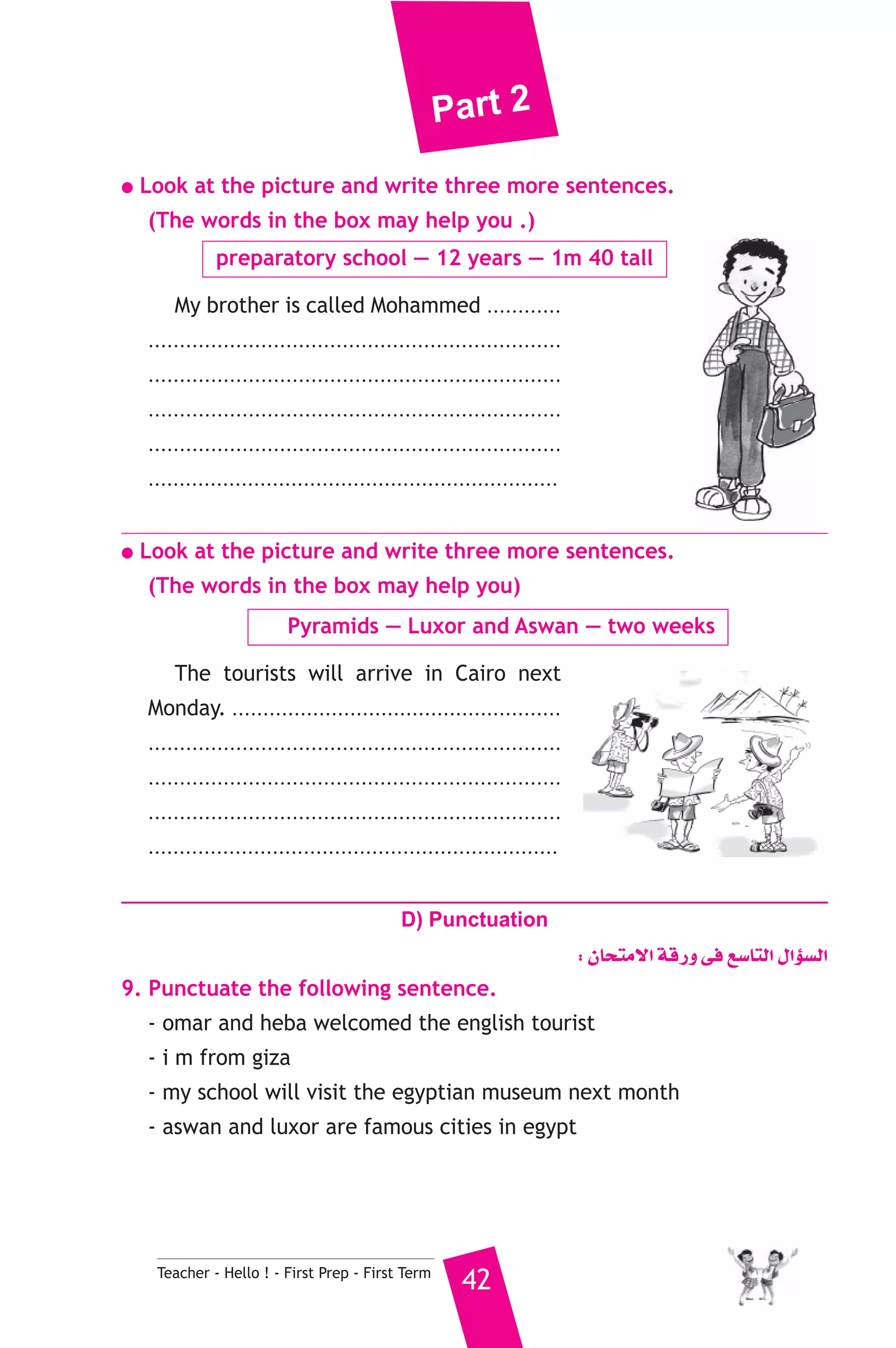 Part 2 
● Look at the picture and write three more sentences. 
(The words in the box may help you .) 
preparatory school — 12 years — 1m 40 tall 
My brother is called Mohammed ............ 
.................................................................. 
.................................................................. 
.................................................................. 
.................................................................. 
.................................................................. 
● Look at the picture and write three more sentences. 
(The words in the box may help you) 
Pyramids — Luxor and Aswan — two weeks 
The tourists will arrive in Cairo next 
Monday. ..................................................... 
.................................................................. 
.................................................................. 
.................................................................. 
.................................................................. 
D) Punctuation 
Teacher - Hello ! - First Prep - First Term 42 
: ¿Éëàe’G ábQh ≈a ™°SÉàdG ∫GDƒ°ùdG 
9. Punctuate the following sentence. 
- omar and heba welcomed the english tourist 
- i m from giza 
- my school will visit the egyptian museum next month 
- aswan and luxor are famous cities in egypt 
 