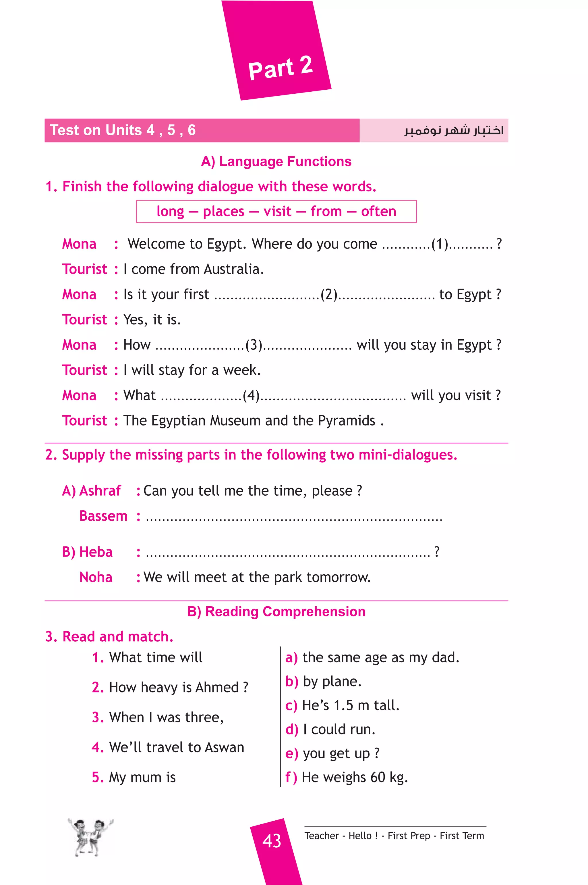 Part 2 
Test on Units 4 , 5 , اختبار شهر نوفمبر 6 
A) Language Functions 
1. Finish the following dialogue with these words. 
long — places — visit — from — often 
Mona : Welcome to Egypt. Where do you come ............(1)........... ? 
Tourist : I come from Australia. 
Mona : Is it your first ..........................(2)........................ to Egypt ? 
Tourist : Yes, it is. 
Mona : How ......................(3)...................... will you stay in Egypt ? 
Tourist : I will stay for a week. 
Mona : What ....................(4).................................... will you visit ? 
Tourist : The Egyptian Museum and the Pyramids . 
2. Supply the missing parts in the following two mini-dialogues. 
A) Ashraf : Can you tell me the time, please ? 
Bassem : ......................................................................... 
B) Heba : ...................................................................... ? 
Noha : We will meet at the park tomorrow. 
B) Reading Comprehension 
43 Teacher - Hello ! - First Prep - First Term 
3. Read and match. 
1. What time will 
2. How heavy is Ahmed ? 
3. When I was three, 
4. We’ll travel to Aswan 
5. My mum is 
a) the same age as my dad. 
b) by plane. 
c) He’s 1.5 m tall. 
d) I could run. 
e) you get up ? 
f ) He weighs 60 kg. 
 
