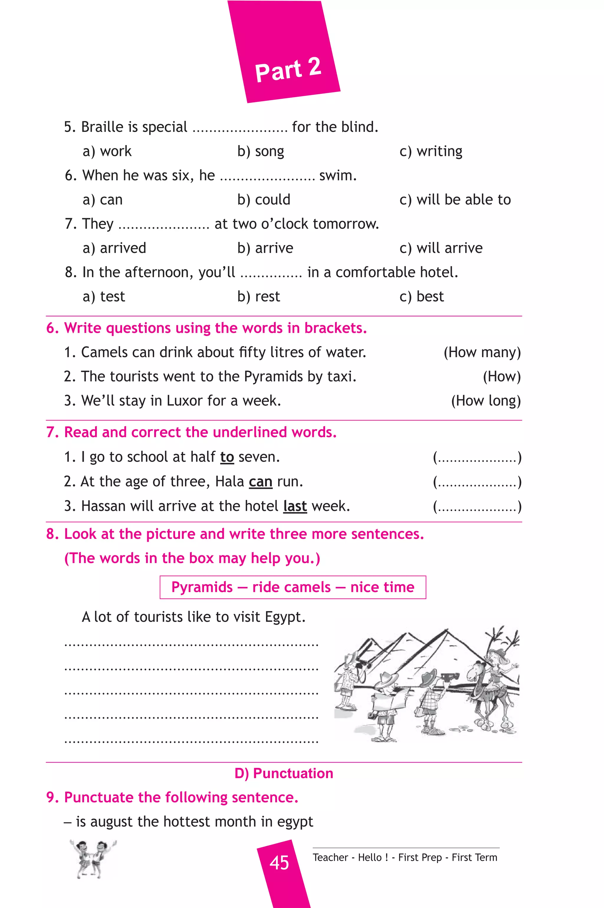Part 2 
5. Braille is special ....................... for the blind. 
a) work b) song c) writing 
6. When he was six, he ....................... swim. 
a) can b) could c) will be able to 
7. They ...................... at two o’clock tomorrow. 
a) arrived b) arrive c) will arrive 
8. In the afternoon, you’ll ............... in a comfortable hotel. 
a) test b) rest c) best 
6. Write questions using the words in brackets. 
1. Camels can drink about fifty litres of water. (How many) 
2. The tourists went to the Pyramids by taxi. (How) 
3. We’ll stay in Luxor for a week. (How long) 
7. Read and correct the underlined words. 
1. I go to school at half to seven. (....................) 
2. At the age of three, Hala can run. (....................) 
3. Hassan will arrive at the hotel last week. (....................) 
8. Look at the picture and write three more sentences. 
(The words in the box may help you.) 
Pyramids — ride camels — nice time 
A lot of tourists like to visit Egypt. 
............................................................. 
............................................................. 
............................................................. 
............................................................. 
............................................................. 
D) Punctuation 
9. Punctuate the following sentence. 
_ is august the hottest month in egypt 
45 Teacher - Hello ! - First Prep - First Term 
 