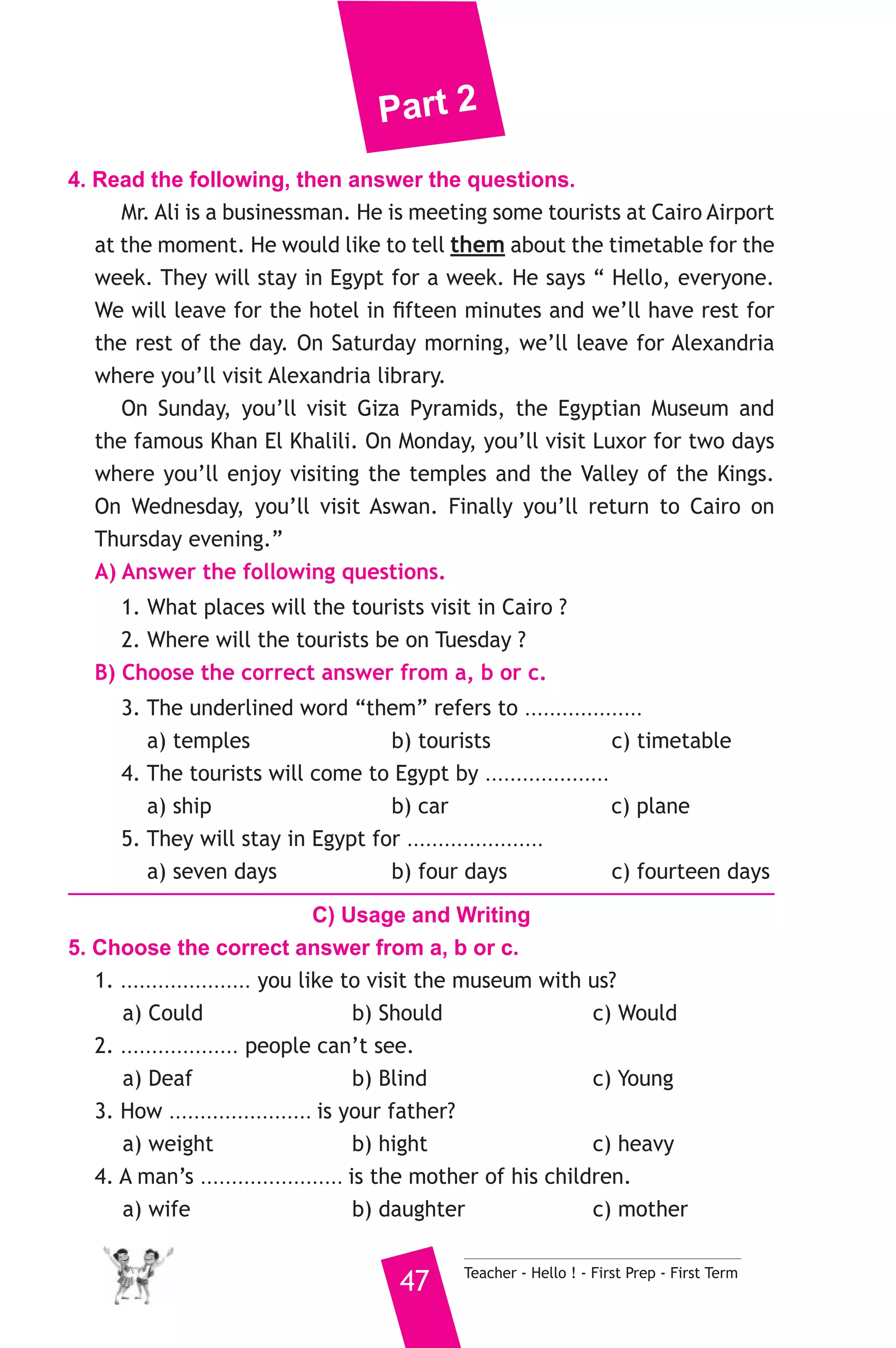Part 2 
4. Read the following, then answer the questions. 
Mr. Ali is a businessman. He is meeting some tourists at Cairo Airport 
at the moment. He would like to tell them about the timetable for the 
week. They will stay in Egypt for a week. He says “ Hello, everyone. 
We will leave for the hotel in fifteen minutes and we’ll have rest for 
the rest of the day. On Saturday morning, we’ll leave for Alexandria 
where you’ll visit Alexandria library. 
On Sunday, you’ll visit Giza Pyramids, the Egyptian Museum and 
the famous Khan El Khalili. On Monday, you’ll visit Luxor for two days 
where you’ll enjoy visiting the temples and the Valley of the Kings. 
On Wednesday, you’ll visit Aswan. Finally you’ll return to Cairo on 
Thursday evening.” 
A) Answer the following questions. 
1. What places will the tourists visit in Cairo ? 
2. Where will the tourists be on Tuesday ? 
B) Choose the correct answer from a, b or c. 
3. The underlined word “them” refers to ................... 
a) temples b) tourists c) timetable 
4. The tourists will come to Egypt by .................... 
a) ship b) car c) plane 
5. They will stay in Egypt for ...................... 
a) seven days b) four days c) fourteen days 
C) Usage and Writing 
5. Choose the correct answer from a, b or c. 
1. ..................... you like to visit the museum with us? 
a) Could b) Should c) Would 
2. ................... people can’t see. 
a) Deaf b) Blind c) Young 
3. How ....................... is your father? 
a) weight b) hight c) heavy 
4. A man’s ....................... is the mother of his children. 
a) wife b) daughter c) mother 
47 Teacher - Hello ! - First Prep - First Term 
 