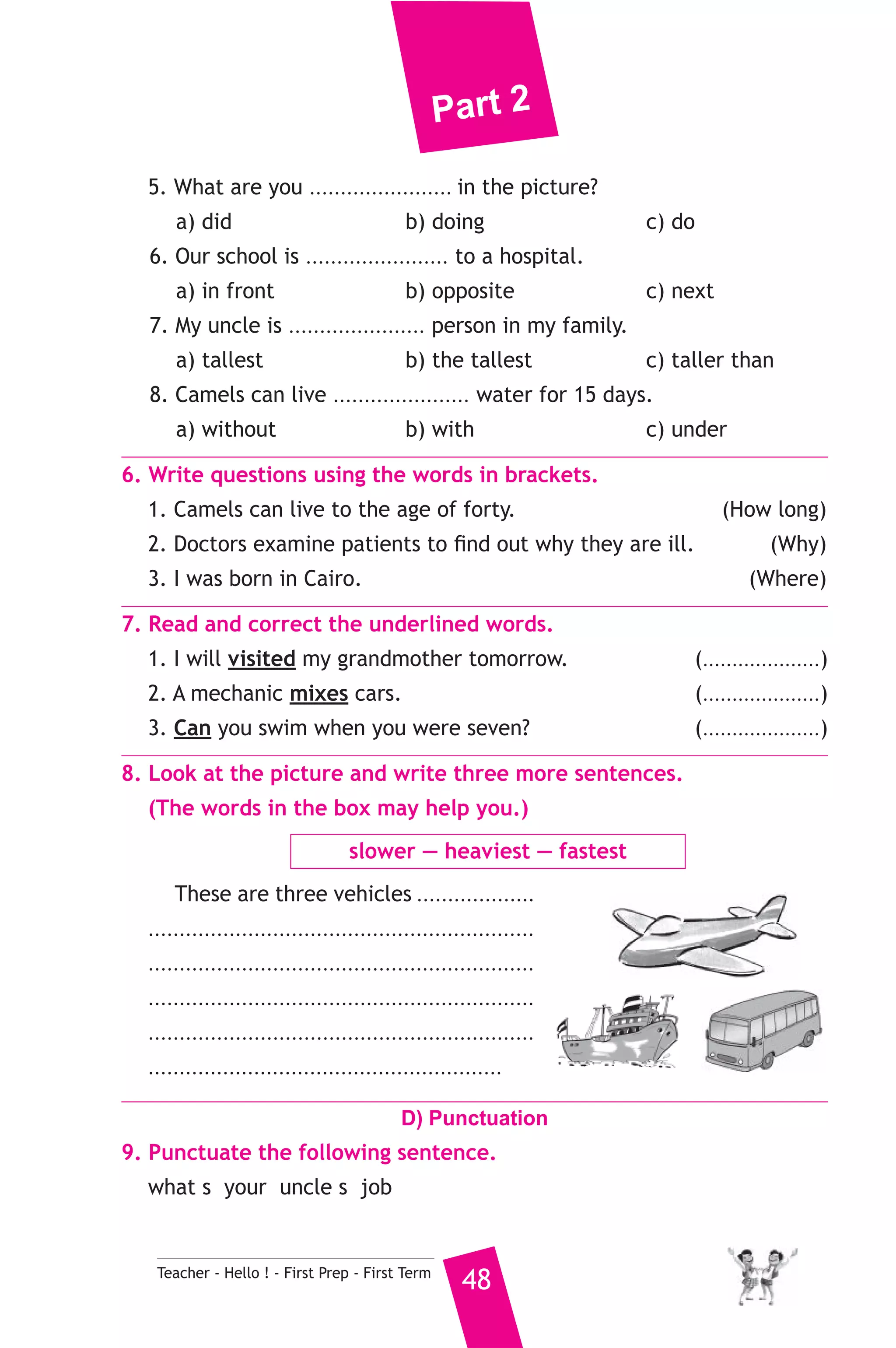 Part 2 
5. What are you ....................... in the picture? 
a) did b) doing c) do 
6. Our school is ....................... to a hospital. 
a) in front b) opposite c) next 
7. My uncle is ...................... person in my family. 
a) tallest b) the tallest c) taller than 
8. Camels can live ...................... water for 15 days. 
a) without b) with c) under 
6. Write questions using the words in brackets. 
1. Camels can live to the age of forty. (How long) 
2. Doctors examine patients to find out why they are ill. (Why) 
3. I was born in Cairo. (Where) 
7. Read and correct the underlined words. 
1. I will visited my grandmother tomorrow. (....................) 
2. A mechanic mixes cars. (....................) 
3. Can you swim when you were seven? (....................) 
8. Look at the picture and write three more sentences. 
(The words in the box may help you.) 
slower — heaviest — fastest 
These are three vehicles ................... 
.............................................................. 
.............................................................. 
.............................................................. 
.............................................................. 
......................................................... 
D) Punctuation 
9. Punctuate the following sentence. 
what s your uncle s job 
Teacher - Hello ! - First Prep - First Term 48 
 