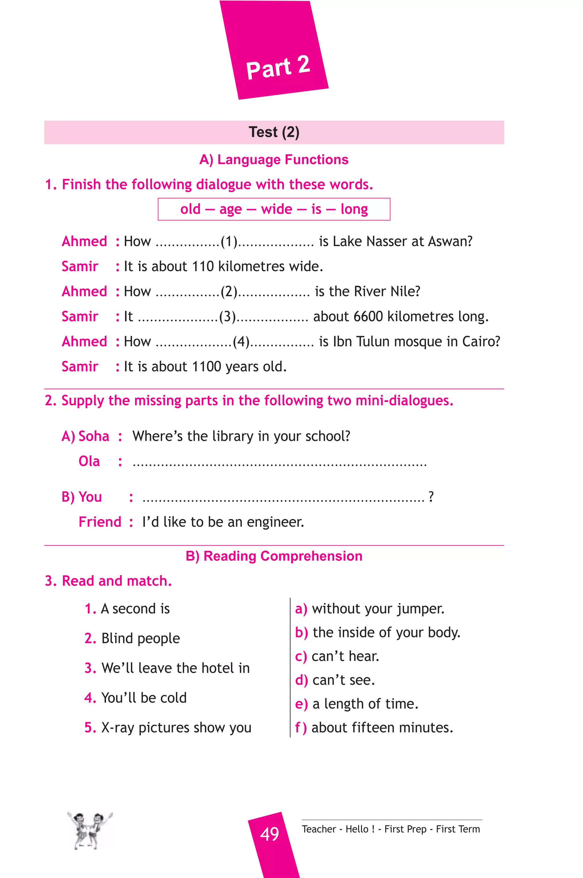 Part 2 
Test (2) 
A) Language Functions 
1. Finish the following dialogue with these words. 
old — age — wide — is — long 
Ahmed : How ................(1)................... is Lake Nasser at Aswan? 
Samir : It is about 110 kilometres wide. 
Ahmed : How ................(2).................. is the River Nile? 
Samir : It ....................(3).................. about 6600 kilometres long. 
Ahmed : How ...................(4)................ is Ibn Tulun mosque in Cairo? 
Samir : It is about 1100 years old. 
2. Supply the missing parts in the following two mini-dialogues. 
A) Soha : Where’s the library in your school? 
Ola : ......................................................................... 
B) You : ...................................................................... ? 
Friend : I’d like to be an engineer. 
B) Reading Comprehension 
49 Teacher - Hello ! - First Prep - First Term 
3. Read and match. 
1. A second is 
2. Blind people 
3. We’ll leave the hotel in 
4. You’ll be cold 
5. X-ray pictures show you 
a) without your jumper. 
b) the inside of your body. 
c) can’t hear. 
d) can’t see. 
e) a length of time. 
f ) about fifteen minutes. 
 