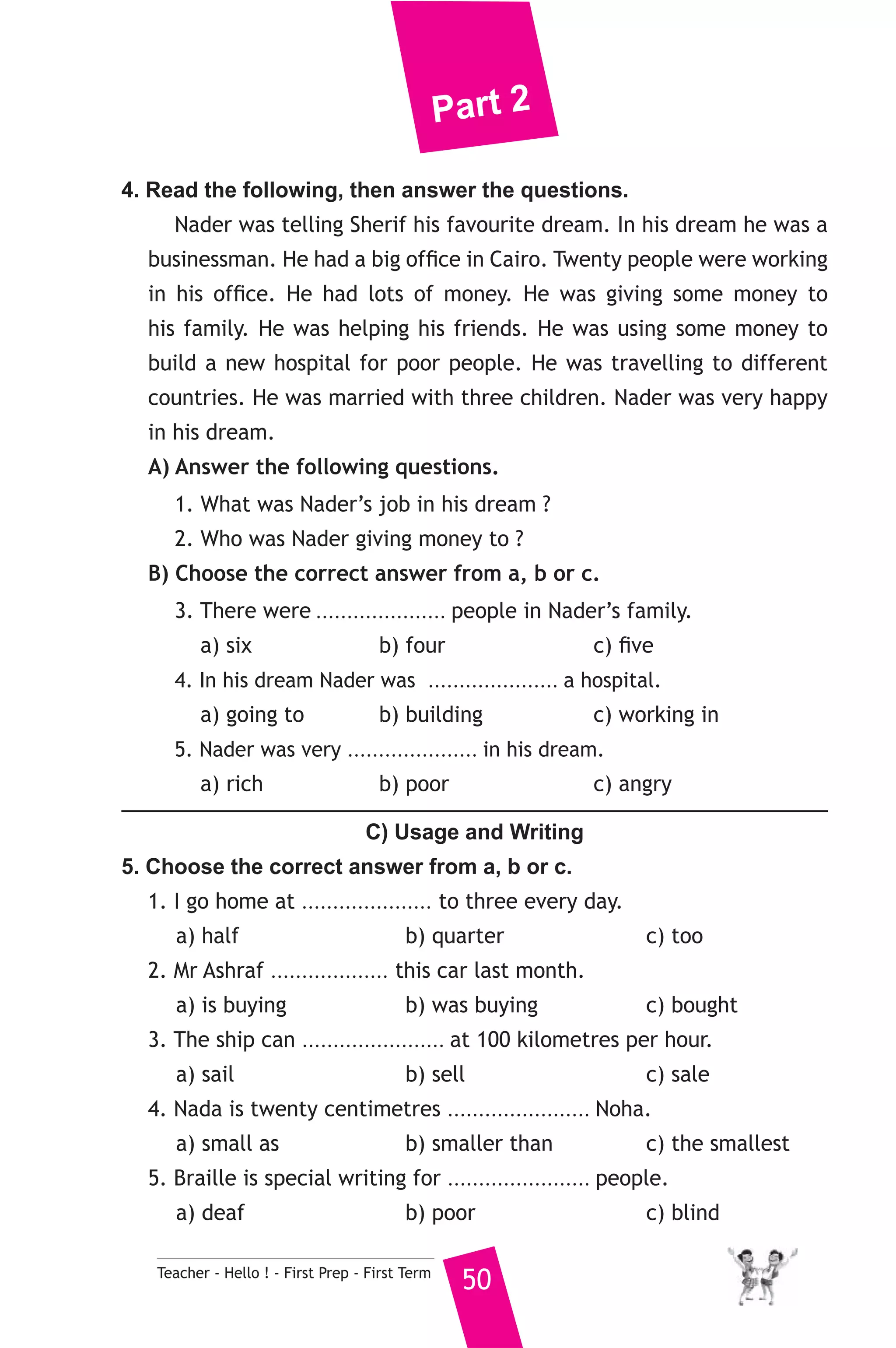 Part 2 
4. Read the following, then answer the questions. 
Nader was telling Sherif his favourite dream. In his dream he was a 
businessman. He had a big office in Cairo. Twenty people were working 
in his office. He had lots of money. He was giving some money to 
his family. He was helping his friends. He was using some money to 
build a new hospital for poor people. He was travelling to different 
countries. He was married with three children. Nader was very happy 
in his dream. 
A) Answer the following questions. 
1. What was Nader’s job in his dream ? 
2. Who was Nader giving money to ? 
B) Choose the correct answer from a, b or c. 
3. There were ..................... people in Nader’s family. 
a) six b) four c) five 
4. In his dream Nader was ..................... a hospital. 
a) going to b) building c) working in 
5. Nader was very ..................... in his dream. 
a) rich b) poor c) angry 
C) Usage and Writing 
5. Choose the correct answer from a, b or c. 
1. I go home at ..................... to three every day. 
a) half b) quarter c) too 
2. Mr Ashraf ................... this car last month. 
a) is buying b) was buying c) bought 
3. The ship can ....................... at 100 kilometres per hour. 
a) sail b) sell c) sale 
4. Nada is twenty centimetres ....................... Noha. 
a) small as b) smaller than c) the smallest 
5. Braille is special writing for ....................... people. 
a) deaf b) poor c) blind 
Teacher - Hello ! - First Prep - First Term 50 
 