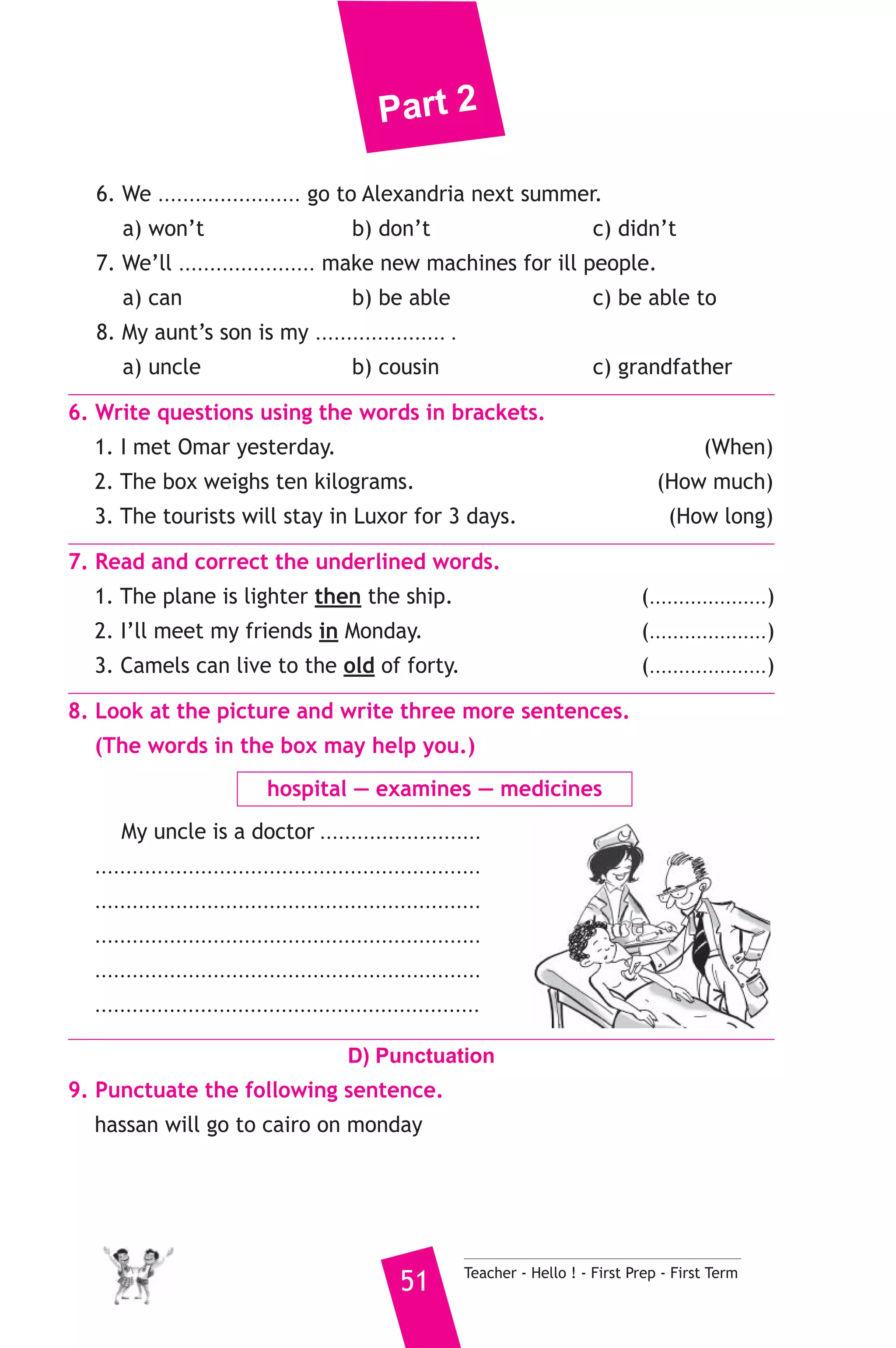 Part 2 
6. We ....................... go to Alexandria next summer. 
a) won’t b) don’t c) didn’t 
7. We’ll ...................... make new machines for ill people. 
a) can b) be able c) be able to 
8. My aunt’s son is my ..................... . 
a) uncle b) cousin c) grandfather 
6. Write questions using the words in brackets. 
1. I met Omar yesterday. (When) 
2. The box weighs ten kilograms. (How much) 
3. The tourists will stay in Luxor for 3 days. (How long) 
7. Read and correct the underlined words. 
1. The plane is lighter then the ship. (....................) 
2. I’ll meet my friends in Monday. (....................) 
3. Camels can live to the old of forty. (....................) 
8. Look at the picture and write three more sentences. 
(The words in the box may help you.) 
hospital — examines — medicines 
My uncle is a doctor .......................... 
.............................................................. 
.............................................................. 
.............................................................. 
.............................................................. 
.............................................................. 
D) Punctuation 
9. Punctuate the following sentence. 
hassan will go to cairo on monday 
51 Teacher - Hello ! - First Prep - First Term 
 