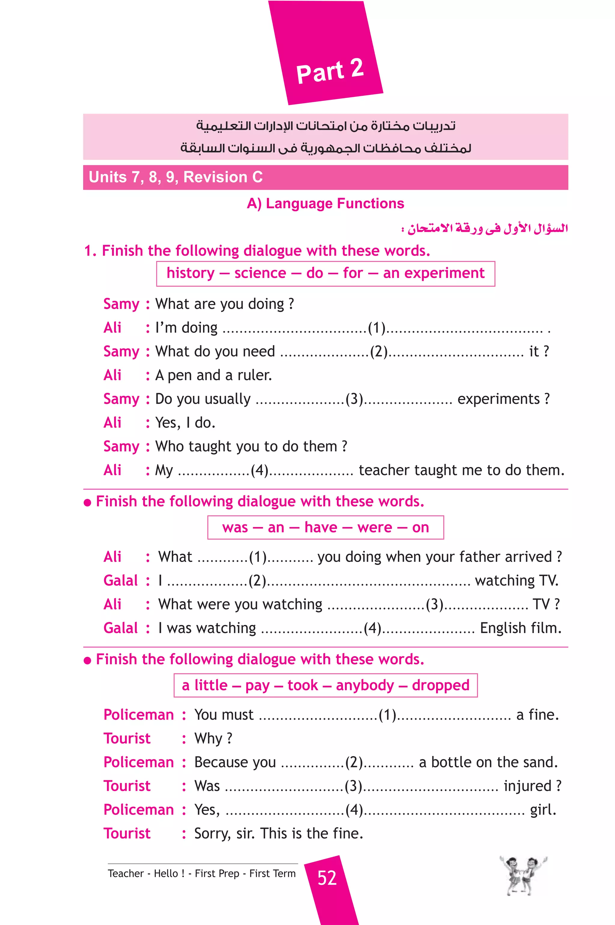 Part 2 
دارات التعليمية  تدريبات مختارة من امتحانات ا 
لمختلف محافظات الجمهورية فى السنوات السابقة 
Units 7, 8, 9, Revision C 
A) Language Functions 
Teacher - Hello ! - First Prep - First Term 52 
: ¿Éëàe’G ábQh ≈a ∫hC’G ∫GDƒ°ùdG 
1. Finish the following dialogue with these words. 
history — science — do — for — an experiment 
Samy : What are you doing ? 
Ali : I’m doing ..................................(1)..................................... . 
Samy : What do you need .....................(2)................................ it ? 
Ali : A pen and a ruler. 
Samy : Do you usually .....................(3)..................... experiments ? 
Ali : Yes, I do. 
Samy : Who taught you to do them ? 
Ali : My .................(4).................... teacher taught me to do them. 
● Finish the following dialogue with these words. 
was — an — have — were — on 
Ali : What ............(1)........... you doing when your father arrived ? 
Galal : I ...................(2)................................................ watching TV. 
Ali : What were you watching .......................(3).................... TV ? 
Galal : I was watching ........................(4)...................... English film. 
● Finish the following dialogue with these words. 
a little _ pay _ took _ anybody _ dropped 
Policeman : You must ............................(1)........................... a fine. 
Tourist : Why ? 
Policeman : Because you ...............(2)............ a bottle on the sand. 
Tourist : Was ............................(3)................................ injured ? 
Policeman : Yes, ............................(4)...................................... girl. 
Tourist : Sorry, sir. This is the fine. 
 