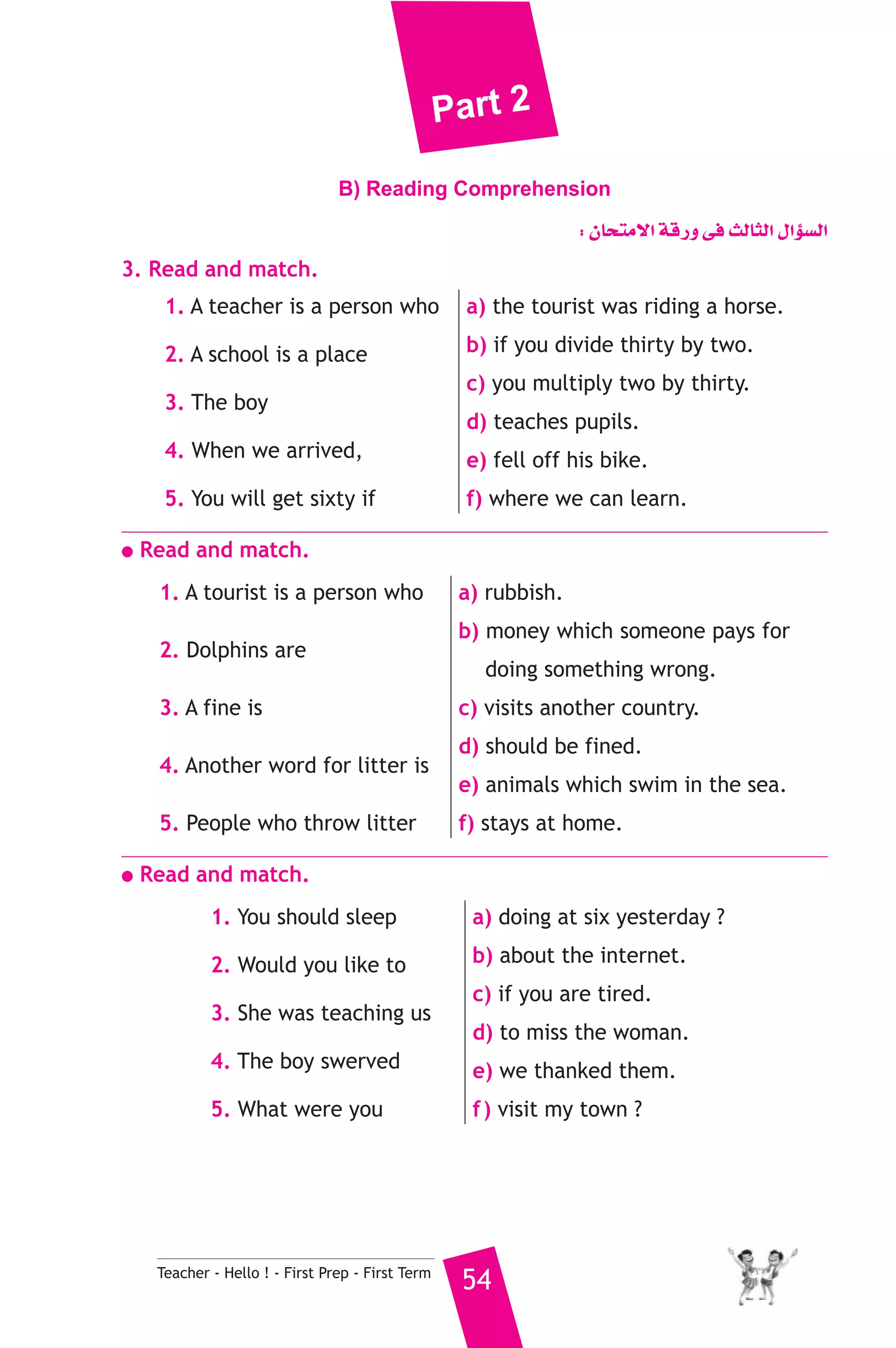 Part 2 
B) Reading Comprehension 
Teacher - Hello ! - First Prep - First Term 54 
: ¿Éëàe’G ábQh ≈a ådÉãdG ∫GDƒ°ùdG 
3. Read and match. 
1. A teacher is a person who 
2. A school is a place 
3. The boy 
4. When we arrived, 
5. You will get sixty if 
a) the tourist was riding a horse. 
b) if you divide thirty by two. 
c) you multiply two by thirty. 
d) teaches pupils. 
e) fell off his bike. 
f) where we can learn. 
● Read and match. 
1. A tourist is a person who 
2. Dolphins are 
3. A fine is 
4. Another word for litter is 
5. People who throw litter 
a) rubbish. 
b) money which someone pays for 
doing something wrong. 
c) visits another country. 
d) should be fined. 
e) animals which swim in the sea. 
f) stays at home. 
● Read and match. 
1. You should sleep 
2. Would you like to 
3. She was teaching us 
4. The boy swerved 
5. What were you 
a) doing at six yesterday ? 
b) about the internet. 
c) if you are tired. 
d) to miss the woman. 
e) we thanked them. 
f ) visit my town ? 
 