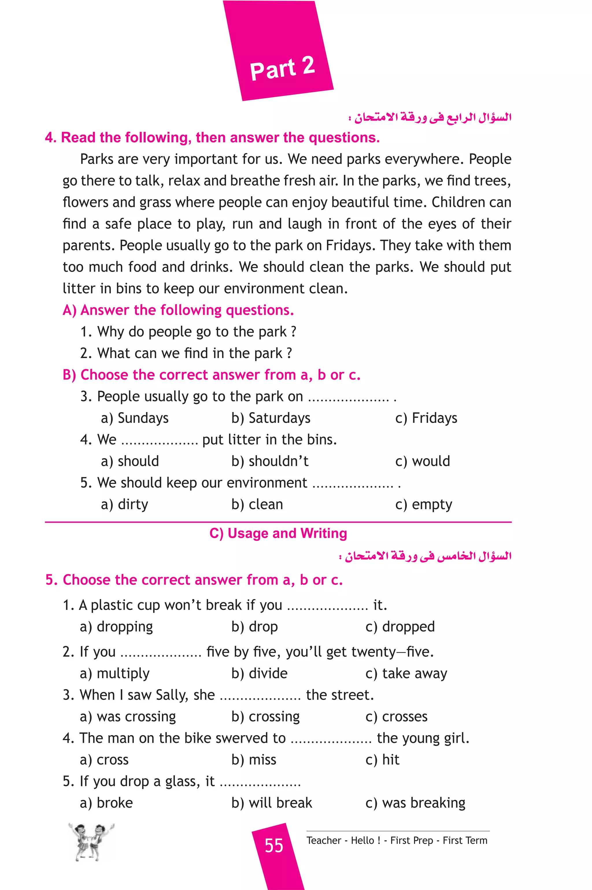 Part 2 
: ¿Éëàe’G ábQh ≈a ™HGôdG ∫GDƒ°ùdG 
4. Read the following, then answer the questions. 
Parks are very important for us. We need parks everywhere. People 
go there to talk, relax and breathe fresh air. In the parks, we find trees, 
flowers and grass where people can enjoy beautiful time. Children can 
find a safe place to play, run and laugh in front of the eyes of their 
parents. People usually go to the park on Fridays. They take with them 
too much food and drinks. We should clean the parks. We should put 
litter in bins to keep our environment clean. 
A) Answer the following questions. 
1. Why do people go to the park ? 
2. What can we find in the park ? 
B) Choose the correct answer from a, b or c. 
3. People usually go to the park on .................... . 
a) Sundays b) Saturdays c) Fridays 
4. We ................... put litter in the bins. 
a) should b) shouldn’t c) would 
5. We should keep our environment .................... . 
a) dirty b) clean c) empty 
C) Usage and Writing 
: ¿Éëàe’G ábQh ≈a ¢ùeÉîdG ∫GDƒ°ùdG 
5. Choose the correct answer from a, b or c. 
1. A plastic cup won’t break if you .................... it. 
a) dropping b) drop c) dropped 
2. If you .................... five by five, you’ll get twenty—five. 
a) multiply b) divide c) take away 
3. When I saw Sally, she .................... the street. 
a) was crossing b) crossing c) crosses 
4. The man on the bike swerved to .................... the young girl. 
a) cross b) miss c) hit 
5. If you drop a glass, it .................... 
a) broke b) will break c) was breaking 
55 Teacher - Hello ! - First Prep - First Term 
 
