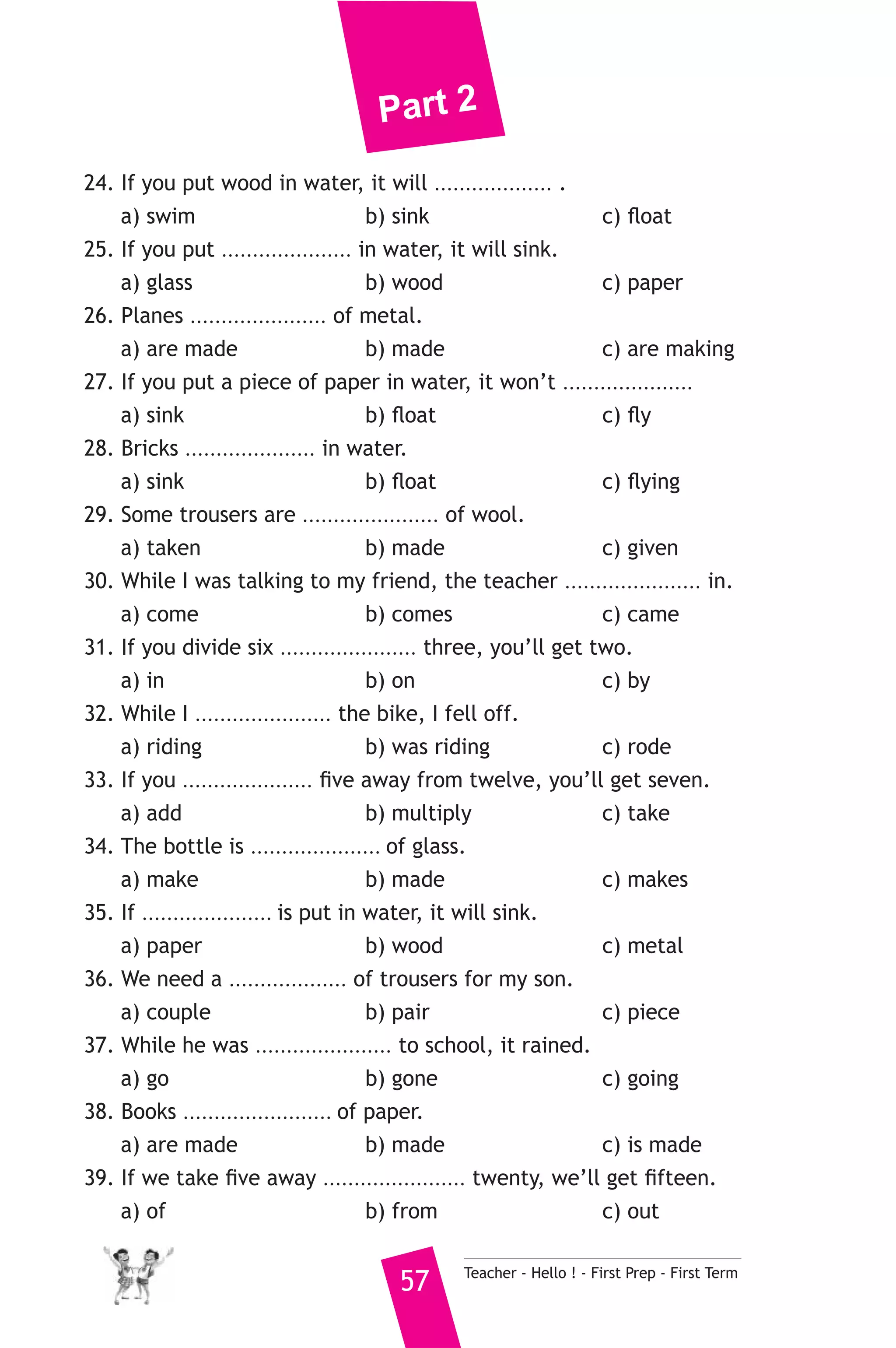 Part 2 
24. If you put wood in water, it will ................... . 
a) swim b) sink c) float 
25. If you put ..................... in water, it will sink. 
a) glass b) wood c) paper 
26. Planes ...................... of metal. 
a) are made b) made c) are making 
27. If you put a piece of paper in water, it won’t ..................... 
a) sink b) float c) fly 
28. Bricks ..................... in water. 
a) sink b) float c) flying 
29. Some trousers are ...................... of wool. 
a) taken b) made c) given 
30. While I was talking to my friend, the teacher ...................... in. 
a) come b) comes c) came 
31. If you divide six ...................... three, you’ll get two. 
a) in b) on c) by 
32. While I ...................... the bike, I fell off. 
a) riding b) was riding c) rode 
33. If you ..................... five away from twelve, you’ll get seven. 
a) add b) multiply c) take 
34. The bottle is ..................... of glass. 
a) make b) made c) makes 
35. If ..................... is put in water, it will sink. 
a) paper b) wood c) metal 
36. We need a ................... of trousers for my son. 
a) couple b) pair c) piece 
37. While he was ...................... to school, it rained. 
a) go b) gone c) going 
38. Books ........................ of paper. 
a) are made b) made c) is made 
39. If we take five away ....................... twenty, we’ll get fifteen. 
a) of b) from c) out 
57 Teacher - Hello ! - First Prep - First Term 
 