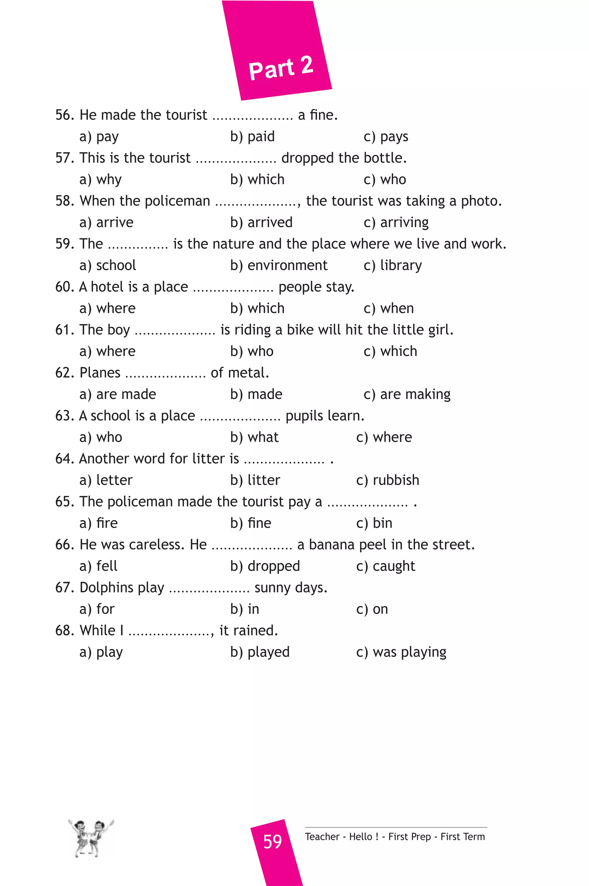 Part 2 
56. He made the tourist .................... a fine. 
a) pay b) paid c) pays 
57. This is the tourist .................... dropped the bottle. 
a) why b) which c) who 
58. When the policeman ...................., the tourist was taking a photo. 
a) arrive b) arrived c) arriving 
59. The ............... is the nature and the place where we live and work. 
a) school b) environment c) library 
60. A hotel is a place .................... people stay. 
a) where b) which c) when 
61. The boy .................... is riding a bike will hit the little girl. 
a) where b) who c) which 
62. Planes .................... of metal. 
a) are made b) made c) are making 
63. A school is a place .................... pupils learn. 
a) who b) what c) where 
64. Another word for litter is .................... . 
a) letter b) litter c) rubbish 
65. The policeman made the tourist pay a .................... . 
a) fire b) fine c) bin 
66. He was careless. He .................... a banana peel in the street. 
a) fell b) dropped c) caught 
67. Dolphins play .................... sunny days. 
a) for b) in c) on 
68. While I ...................., it rained. 
a) play b) played c) was playing 
59 Teacher - Hello ! - First Prep - First Term 
 