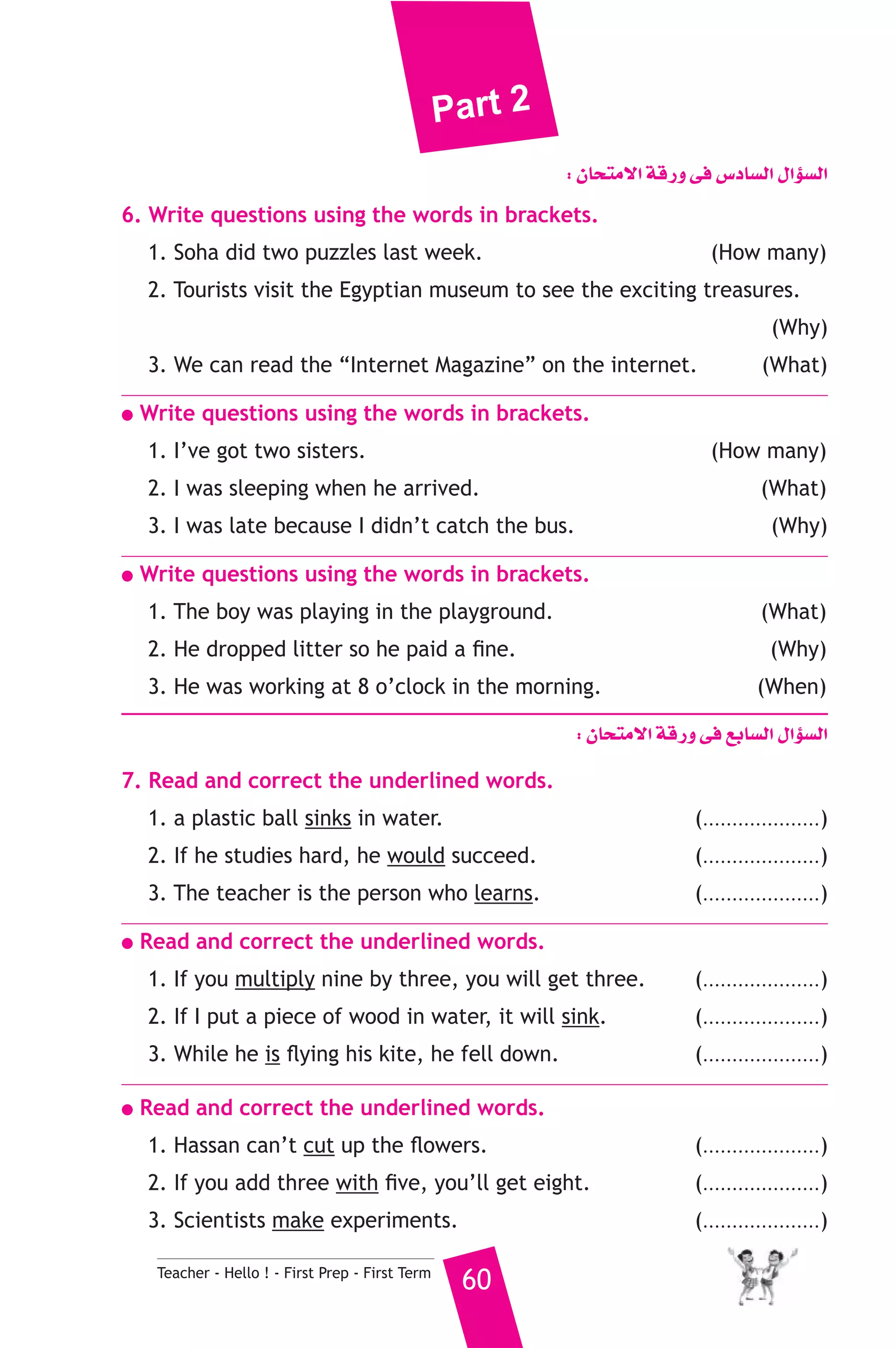Part 2 
Teacher - Hello ! - First Prep - First Term 60 
: ¿Éëàe’G ábQh ≈a ¢SOÉ°ùdG ∫GDƒ°ùdG 
6. Write questions using the words in brackets. 
1. Soha did two puzzles last week. (How many) 
2. Tourists visit the Egyptian museum to see the exciting treasures. 
(Why) 
3. We can read the “Internet Magazine” on the internet. (What) 
● Write questions using the words in brackets. 
1. I’ve got two sisters. (How many) 
2. I was sleeping when he arrived. (What) 
3. I was late because I didn’t catch the bus. (Why) 
● Write questions using the words in brackets. 
1. The boy was playing in the playground. (What) 
2. He dropped litter so he paid a fine. (Why) 
3. He was working at 8 o’clock in the morning. (When) 
: ¿Éëàe’G ábQh ≈a ™HÉ°ùdG ∫GDƒ°ùdG 
7. Read and correct the underlined words. 
1. a plastic ball sinks in water. (....................) 
2. If he studies hard, he would succeed. (....................) 
3. The teacher is the person who learns. (....................) 
● Read and correct the underlined words. 
1. If you multiply nine by three, you will get three. (....................) 
2. If I put a piece of wood in water, it will sink. (....................) 
3. While he is flying his kite, he fell down. (....................) 
● Read and correct the underlined words. 
1. Hassan can’t cut up the flowers. (....................) 
2. If you add three with five, you’ll get eight. (....................) 
3. Scientists make experiments. (....................) 
 