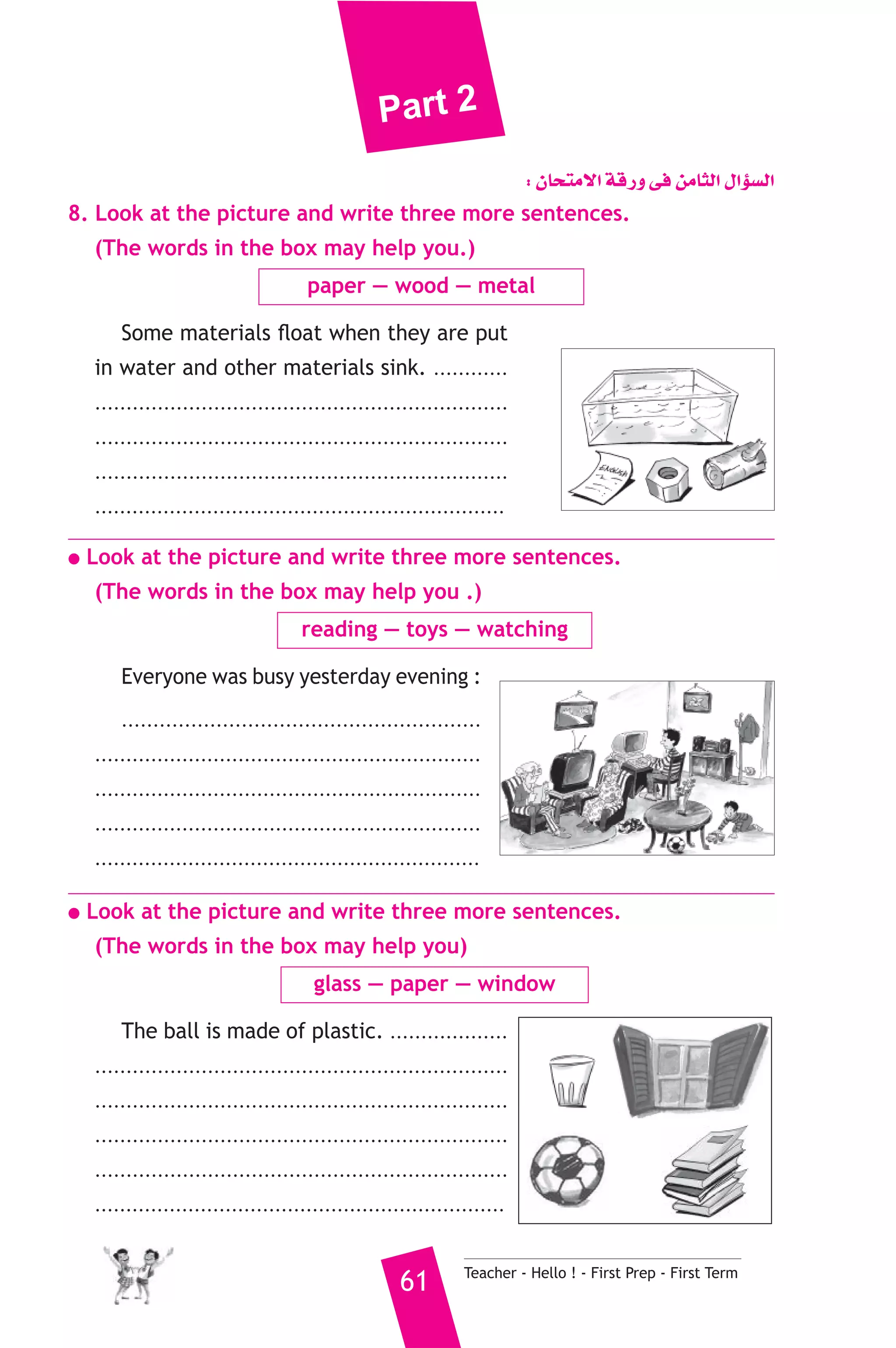 Part 2 
: ¿Éëàe’G ábQh ≈a øeÉãdG ∫GDƒ°ùdG 
8. Look at the picture and write three more sentences. 
(The words in the box may help you.) 
paper — wood — metal 
Some materials float when they are put 
in water and other materials sink. ............ 
.................................................................. 
.................................................................. 
.................................................................. 
.................................................................. 
● Look at the picture and write three more sentences. 
(The words in the box may help you .) 
reading — toys — watching 
Everyone was busy yesterday evening : 
......................................................... 
.............................................................. 
.............................................................. 
.............................................................. 
.............................................................. 
● Look at the picture and write three more sentences. 
(The words in the box may help you) 
glass — paper — window 
The ball is made of plastic. ................... 
.................................................................. 
.................................................................. 
.................................................................. 
.................................................................. 
.................................................................. 
61 Teacher - Hello ! - First Prep - First Term 
 