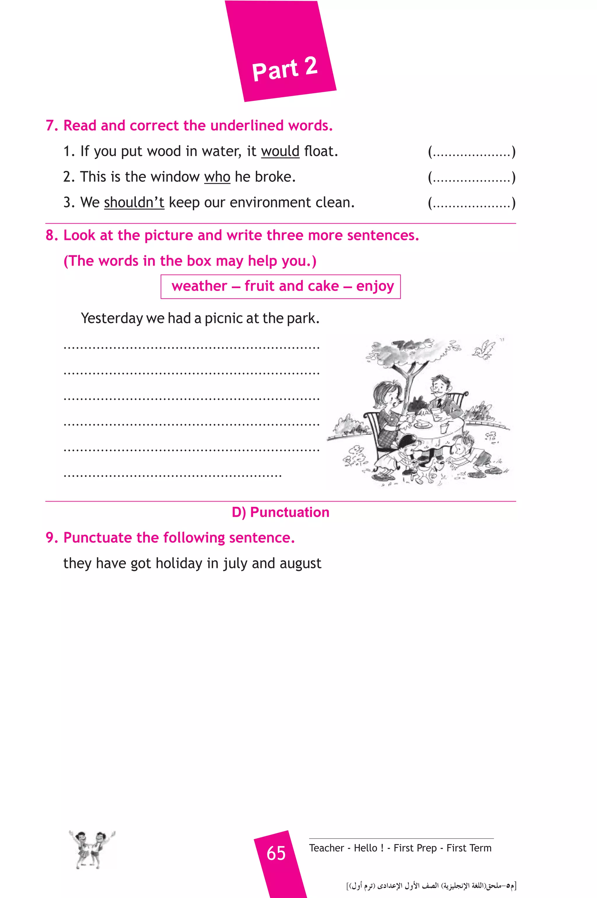 Part 2 
7. Read and correct the underlined words. 
1. If you put wood in water, it would float. (....................) 
2. This is the window who he broke. (....................) 
3. We shouldn’t keep our environment clean. (....................) 
8. Look at the picture and write three more sentences. 
(The words in the box may help you.) 
weather _ fruit and cake _ enjoy 
Yesterday we had a picnic at the park. 
.............................................................. 
.............................................................. 
.............................................................. 
.............................................................. 
.............................................................. 
..................................................... 
D) Punctuation 
9. Punctuate the following sentence. 
they have got holiday in july and august 
65 Teacher - Hello ! - First Prep - First Term 
](∫hCG ΩôJ) iOGóYE’G ∫hC’G ∞°üdG (ájõ«ΠéfE’G á¨ΠdG)≥ëΠe-5Ω] 
 