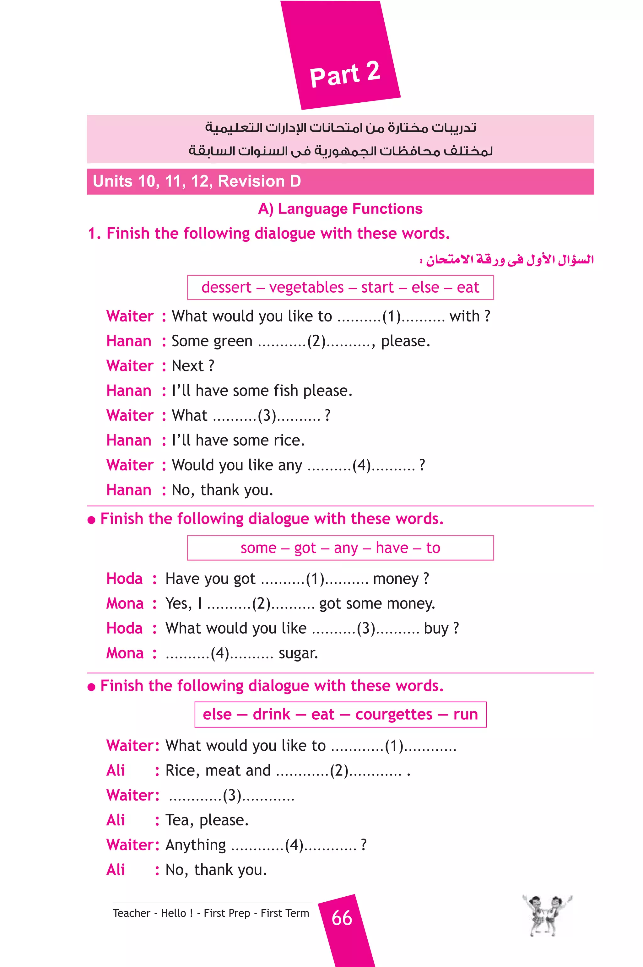 Part 2 
دارات التعليمية  تدريبات مختارة من امتحانات ا 
لمختلف محافظات الجمهورية فى السنوات السابقة 
Units 10, 11, 12, Revision D 
A) Language Functions 
1. Finish the following dialogue with these words. 
Teacher - Hello ! - First Prep - First Term 66 
: ¿Éëàe’G ábQh ≈a ∫hC’G ∫GDƒ°ùdG 
dessert _ vegetables _ start _ else _ eat 
Waiter : What would you like to ..........(1).......... with ? 
Hanan : Some green ...........(2).........., please. 
Waiter : Next ? 
Hanan : I’ll have some fish please. 
Waiter : What ..........(3).......... ? 
Hanan : I’ll have some rice. 
Waiter : Would you like any ..........(4).......... ? 
Hanan : No, thank you. 
● Finish the following dialogue with these words. 
some _ got _ any _ have _ to 
Hoda : Have you got ..........(1).......... money ? 
Mona : Yes, I ..........(2).......... got some money. 
Hoda : What would you like ..........(3).......... buy ? 
Mona : ..........(4).......... sugar. 
● Finish the following dialogue with these words. 
else — drink — eat — courgettes — run 
Waiter : What would you like to ............(1)............ ? 
Ali : Rice, meat and ............(2)............ . 
Waiter : ............(3)............ ? 
Ali : Tea, please. 
Waiter : Anything ............(4)............ ? 
Ali : No, thank you. 
 