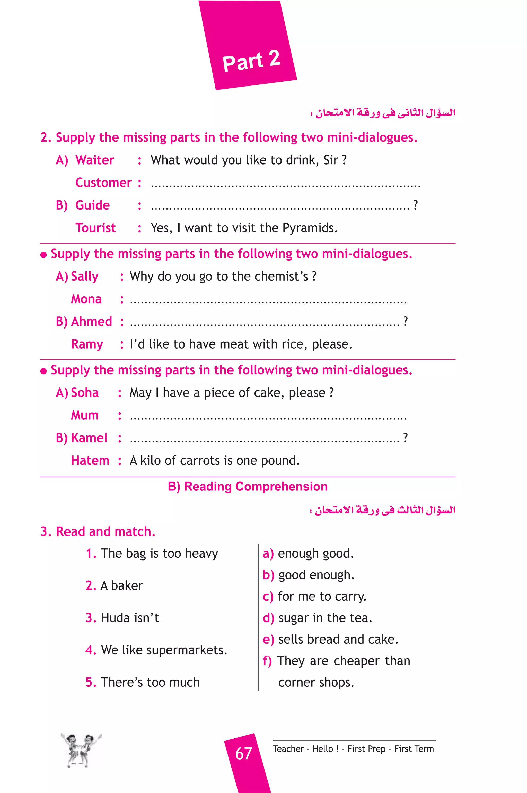 Part 2 
: ¿Éëàe’G ábQh ≈a ≈fÉãdG ∫GDƒ°ùdG 
2. Supply the missing parts in the following two mini-dialogues. 
A) Waiter : What would you like to drink, Sir ? 
Customer : .......................................................................... 
B) Guide : ....................................................................... ? 
Tourist : Yes, I want to visit the Pyramids. 
● Supply the missing parts in the following two mini-dialogues. 
A) Sally : Why do you go to the chemist’s ? 
Mona : ............................................................................ 
B) Ahmed : .......................................................................... ? 
Ramy : I’d like to have meat with rice, please. 
● Supply the missing parts in the following two mini-dialogues. 
A) Soha : May I have a piece of cake, please ? 
Mum : ............................................................................ 
B) Kamel : .......................................................................... ? 
Hatem : A kilo of carrots is one pound. 
B) Reading Comprehension 
: ¿Éëàe’G ábQh ≈a ådÉãdG ∫GDƒ°ùdG 
67 Teacher - Hello ! - First Prep - First Term 
3. Read and match. 
1. The bag is too heavy 
2. A baker 
3. Huda isn’t 
4. We like supermarkets. 
5. There’s too much 
a) enough good. 
b) good enough. 
c) for me to carry. 
d) sugar in the tea. 
e) sells bread and cake. 
f) They are cheaper than 
corner shops. 
 