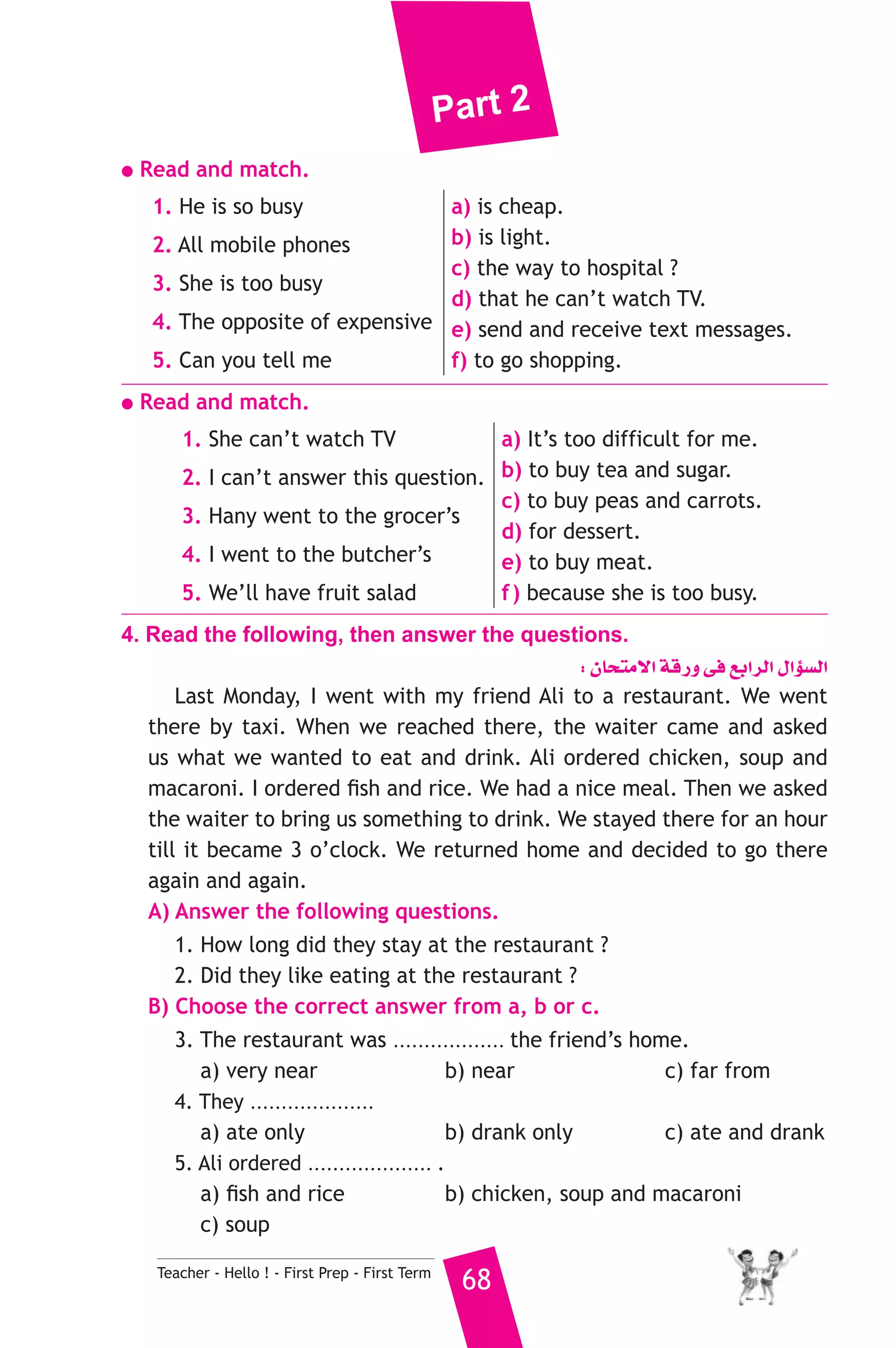 Part 2 
● Read and match. 
1. He is so busy 
2. All mobile phones 
3. She is too busy 
4. The opposite of expensive 
5. Can you tell me 
a) is cheap. 
b) is light. 
c) the way to hospital ? 
d) that he can’t watch TV. 
e) send and receive text messages. 
f) to go shopping. 
● Read and match. 
1. She can’t watch TV 
2. I can’t answer this question. 
3. Hany went to the grocer’s 
4. I went to the butcher’s 
5. We’ll have fruit salad 
Teacher - Hello ! - First Prep - First Term 68 
a) It’s too difficult for me. 
b) to buy tea and sugar. 
c) to buy peas and carrots. 
d) for dessert. 
e) to buy meat. 
f ) because she is too busy. 
4. Read the following, then answer the questions. 
: ¿Éëàe’G ábQh ≈a ™HGôdG ∫GDƒ°ùdG 
Last Monday, I went with my friend Ali to a restaurant. We went 
there by taxi. When we reached there, the waiter came and asked 
us what we wanted to eat and drink. Ali ordered chicken, soup and 
macaroni. I ordered fish and rice. We had a nice meal. Then we asked 
the waiter to bring us something to drink. We stayed there for an hour 
till it became 3 o’clock. We returned home and decided to go there 
again and again. 
A) Answer the following questions. 
1. How long did they stay at the restaurant ? 
2. Did they like eating at the restaurant ? 
B) Choose the correct answer from a, b or c. 
3. The restaurant was .................. the friend’s home. 
a) very near b) near c) far from 
4. They .................... at the 
a) ate only b) drank only c) ate and drank 
5. Ali ordered .................... . 
a) fish and rice b) chicken, soup and macaroni 
c) soup 
 
