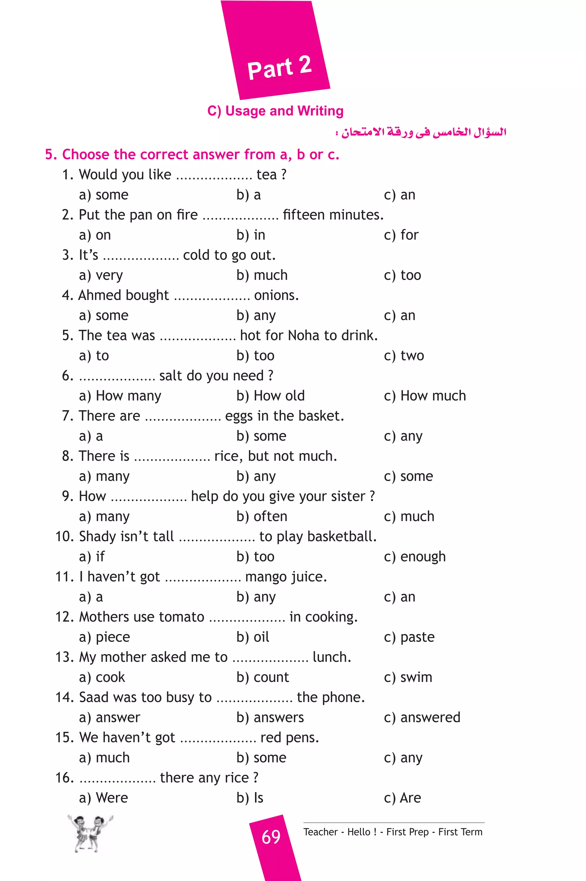 Part 2 
C) Usage and Writing 
: ¿Éëàe’G ábQh ≈a ¢ùeÉîdG ∫GDƒ°ùdG 
5. Choose the correct answer from a, b or c. 
1. Would you like ................... tea ? 
a) some b) a c) an 
2. Put the pan on fire ................... fifteen minutes. 
a) on b) in c) for 
3. It’s ................... cold to go out. 
a) very b) much c) too 
4. Ahmed bought ................... onions. 
a) some b) any c) an 
5. The tea was ................... hot for Noha to drink. 
a) to b) too c) two 
6. ................... salt do you need ? 
a) How many b) How old c) How much 
7. There are ................... eggs in the basket. 
a) a b) some c) any 
8. There is ................... rice, but not much. 
a) many b) any c) some 
9. How ................... help do you give your sister ? 
a) many b) often c) much 
10. Shady isn’t tall ................... to play basketball. 
a) if b) too c) enough 
11. I haven’t got ................... mango juice. 
a) a b) any c) an 
12. Mothers use tomato ................... in cooking. 
a) piece b) oil c) paste 
13. My mother asked me to ................... lunch. 
a) cook b) count c) swim 
14. Saad was too busy to ................... the phone. 
a) answer b) answers c) answered 
15. We haven’t got ................... red pens. 
a) much b) some c) any 
69 Teacher - Hello ! - First Prep - First Term 
16. ................... there any rice ? 
a) Were b) Is c) Are 
 