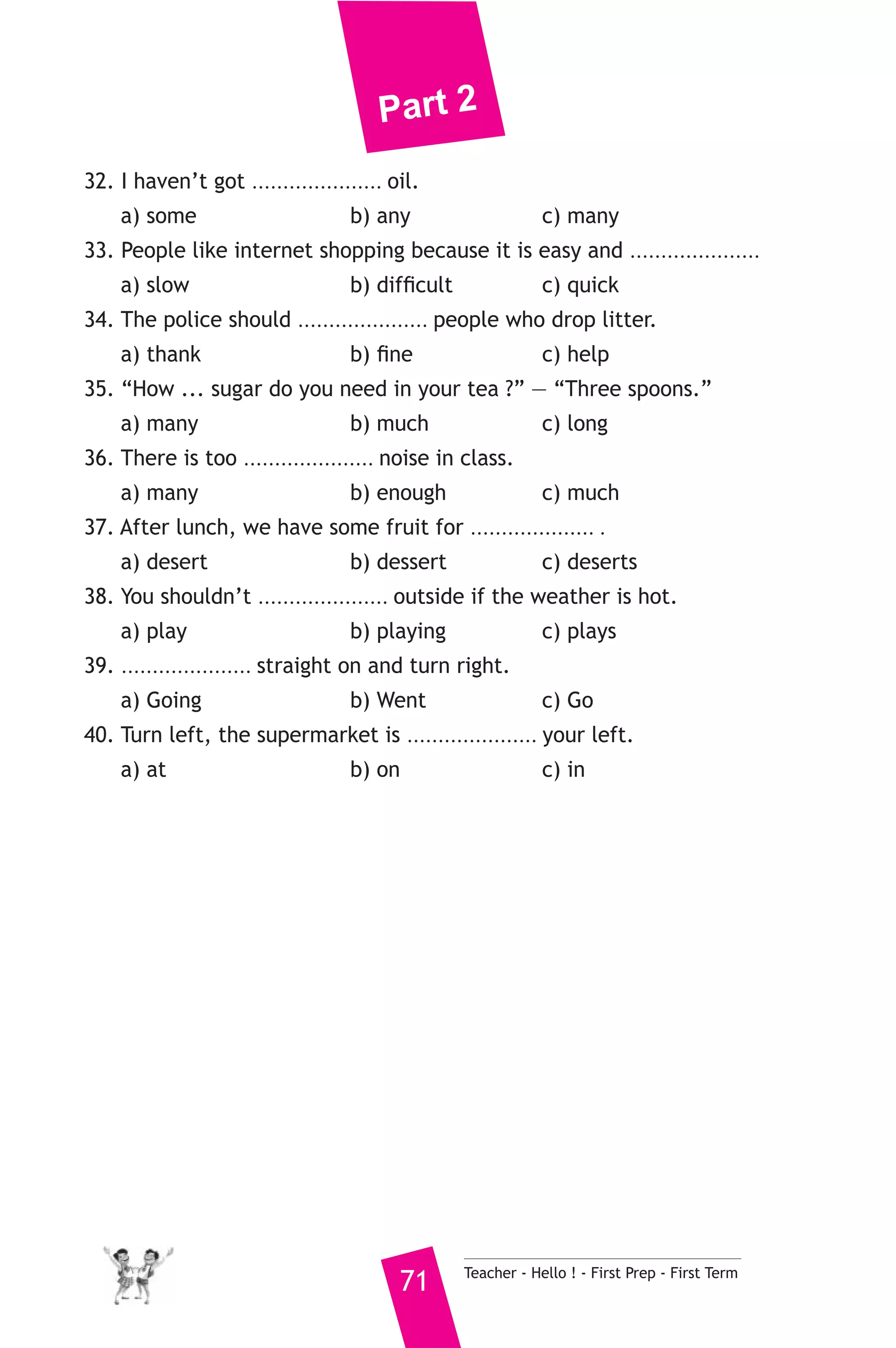 Part 2 
32. I haven’t got ..................... oil. 
a) some b) any c) many 
33. People like internet shopping because it is easy and ..................... 
a) slow b) difficult c) quick 
34. The police should ..................... people who drop litter. 
a) thank b) fine c) help 
35. “How ... sugar do you need in your tea ?” — “Three spoons.” 
a) many b) much c) long 
36. There is too ..................... noise in class. 
a) many b) enough c) much 
37. After lunch, we have some fruit for .................... . 
a) desert b) dessert c) deserts 
38. You shouldn’t ..................... outside if the weather is hot. 
a) play b) playing c) plays 
39. ..................... straight on and turn right. 
a) Going b) Went c) Go 
40. Turn left, the supermarket is ..................... your left. 
a) at b) on c) in 
71 Teacher - Hello ! - First Prep - First Term 
 