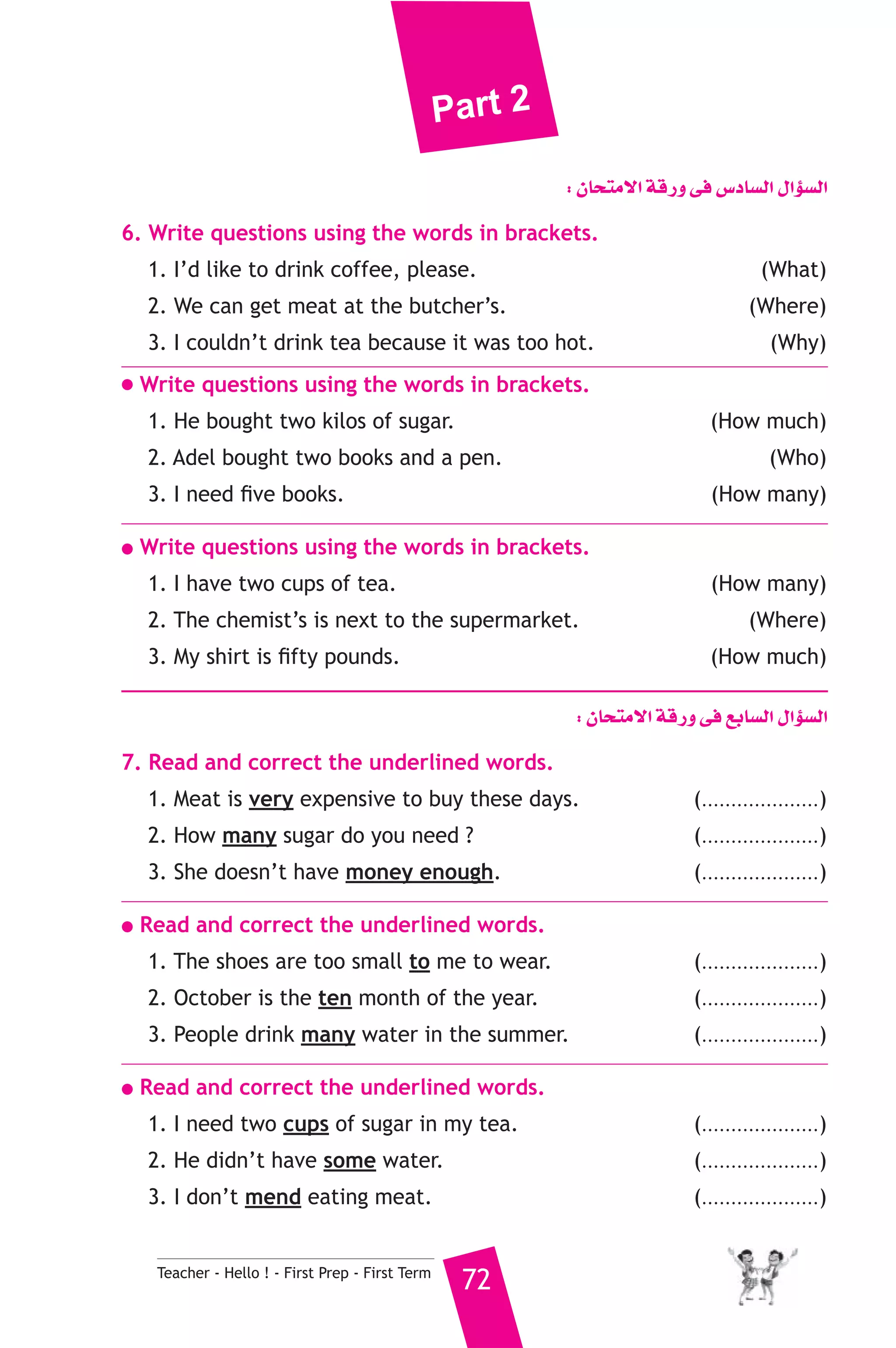 Part 2 
Teacher - Hello ! - First Prep - First Term 72 
: ¿Éëàe’G ábQh ≈a ¢SOÉ°ùdG ∫GDƒ°ùdG 
6. Write questions using the words in brackets. 
1. I’d like to drink coffee, please. (What) 
2. We can get meat at the butcher’s. (Where) 
3. I couldn’t drink tea because it was too hot. (Why) 
● Write questions using the words in brackets. 
1. He bought two kilos of sugar. (How much) 
2. Adel bought two books and a pen. (Who) 
3. I need five books. (How many) 
● Write questions using the words in brackets. 
1. I have two cups of tea. (How many) 
2. The chemist’s is next to the supermarket. (Where) 
3. My shirt is fifty pounds. (How much) 
: ¿Éëàe’G ábQh ≈a ™HÉ°ùdG ∫GDƒ°ùdG 
7. Read and correct the underlined words. 
1. Meat is very expensive to buy these days. (....................) 
2. How many sugar do you need ? (....................) 
3. She doesn’t have money enough. (....................) 
● Read and correct the underlined words. 
1. The shoes are too small to me to wear. (....................) 
2. October is the ten month of the year. (....................) 
3. People drink many water in the summer. (....................) 
● Read and correct the underlined words. 
1. I need two cups of sugar in my tea. (....................) 
2. He didn’t have some water. (....................) 
3. I don’t mend eating meat. (....................) 
 
