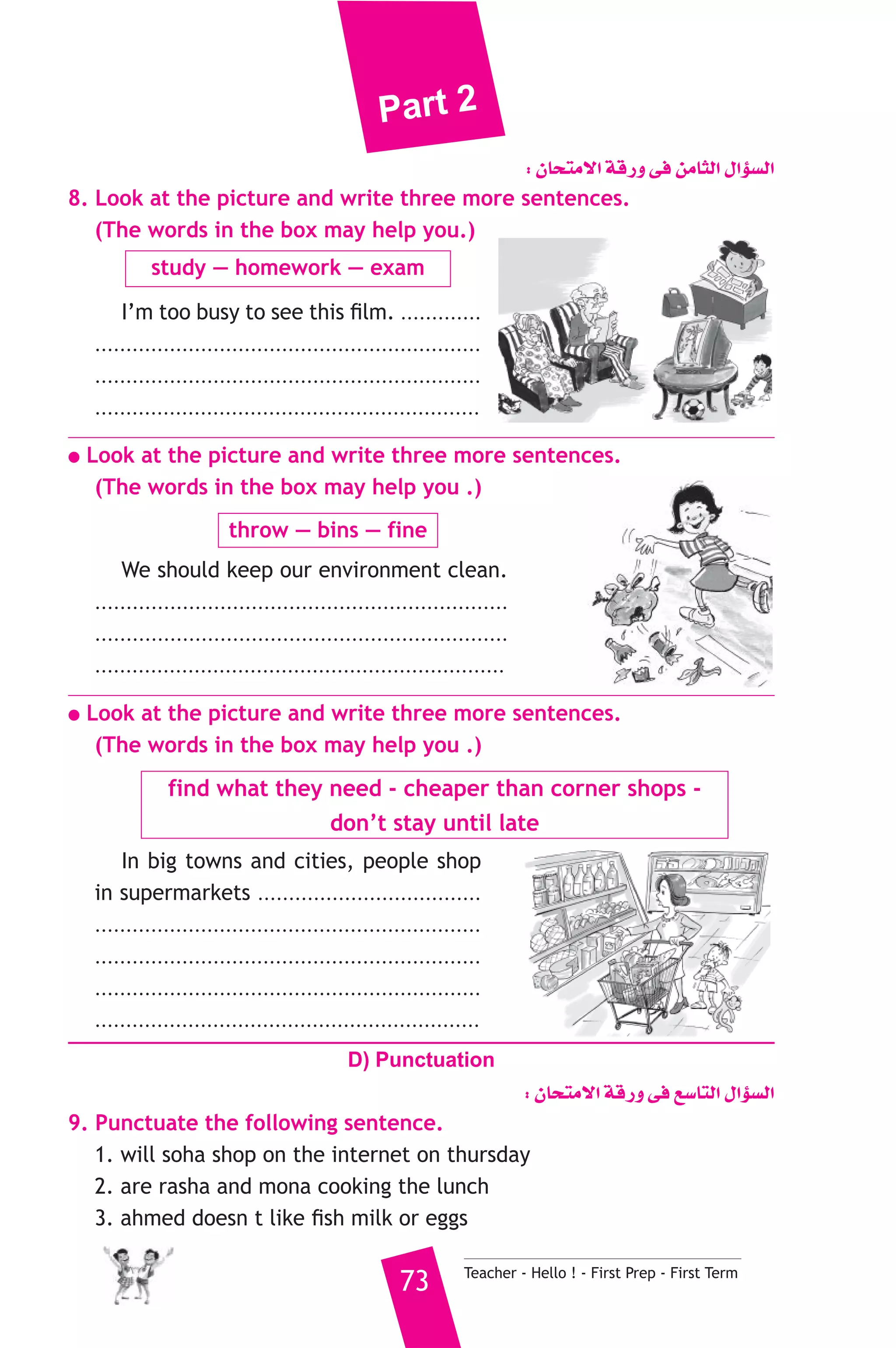 Part 2 
: ¿Éëàe’G ábQh ≈a øeÉãdG ∫GDƒ°ùdG 
8. Look at the picture and write three more sentences. 
(The words in the box may help you.) 
study — homework — exam 
I’m too busy to see this film. ............. 
.............................................................. 
.............................................................. 
.............................................................. 
● Look at the picture and write three more sentences. 
(The words in the box may help you .) 
throw — bins — fine 
We should keep our environment clean. 
.................................................................. 
.................................................................. 
.................................................................. 
● Look at the picture and write three more sentences. 
(The words in the box may help you .) 
find what they need - cheaper than corner shops - 
don’t stay until late 
In big towns and cities, people shop 
in supermarkets .................................... 
.............................................................. 
.............................................................. 
.............................................................. 
.............................................................. 
D) Punctuation 
: ¿Éëàe’G ábQh ≈a ™°SÉàdG ∫GDƒ°ùdG 
9. Punctuate the following sentence. 
1. will soha shop on the internet on thursday 
2. are rasha and mona cooking the lunch 
3. ahmed doesn t like fish milk or eggs 
73 Teacher - Hello ! - First Prep - First Term 
 
