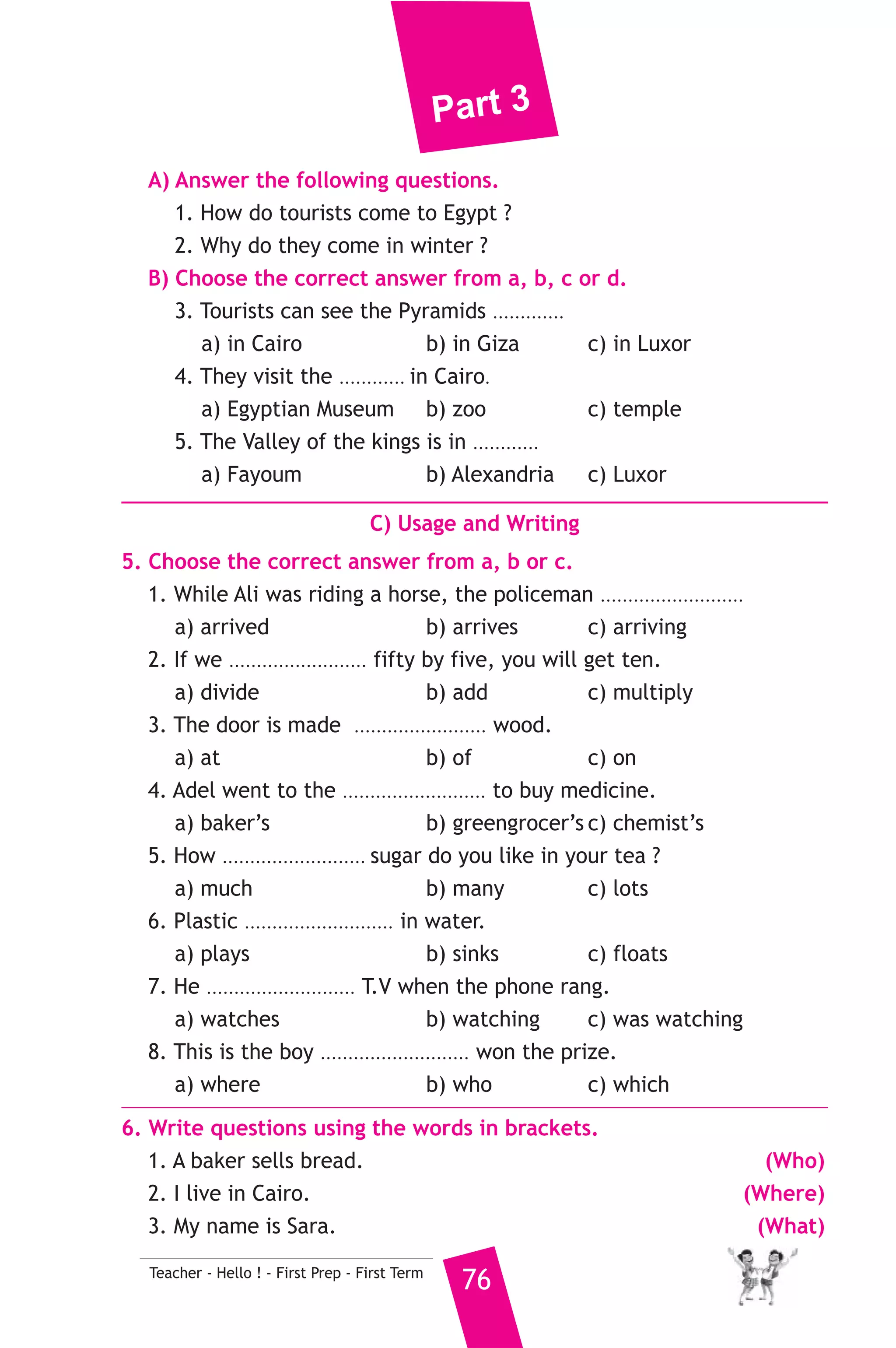 Part 3 
1 ) محافظة القاهرة ) 
A) Language Functions 
إدارة عين شمس التعليمية 
1. Finish the following dialogue with these words. 
Yes - Where - is - will - by 
Ahmed : ....................(1).................... are you going, Nabil ? 
Nabil : I am going to the zoo. 
Ahmed : How ............(2)............ you go there ? 
Nabil : I will go there ................(3).............. car. 
Ahmed : Can I go with you ? 
Nabil : ....................(4)................. you can. 
2. Supply the missing parts in the following two mini-dialogues. 
A : Manar : What time do you go to school ? 
75 Teacher - Hello ! - First Prep - First Term 
Heba : ........................... 
B : Walid : ........................... ? 
Ramy : A butcher sells meat. 
B) Reading Comprehension 
3. Read and match. 
(A) 
1. The tea is too hot 
2. We should put litter 
3. If you put wood in water, 
4. People go to the beach 
5. Rania buys tea 
(B) 
a) it will float 
b) on fridays. 
c) where they can swim. 
d) at the grocer’s. 
e) to drink. 
f) in bins. 
4. Read the following passage, then answer the questions. 
Tourists usually come to Egypt by plane. They come in winter to 
enjoy the fine weather. In Cairo they visit the Egyptian Museum. In 
Giza they can see the Pyramids and the Sphinx. In Luxor they can visit 
Luxor temples and the Valley of the Kings. 
 