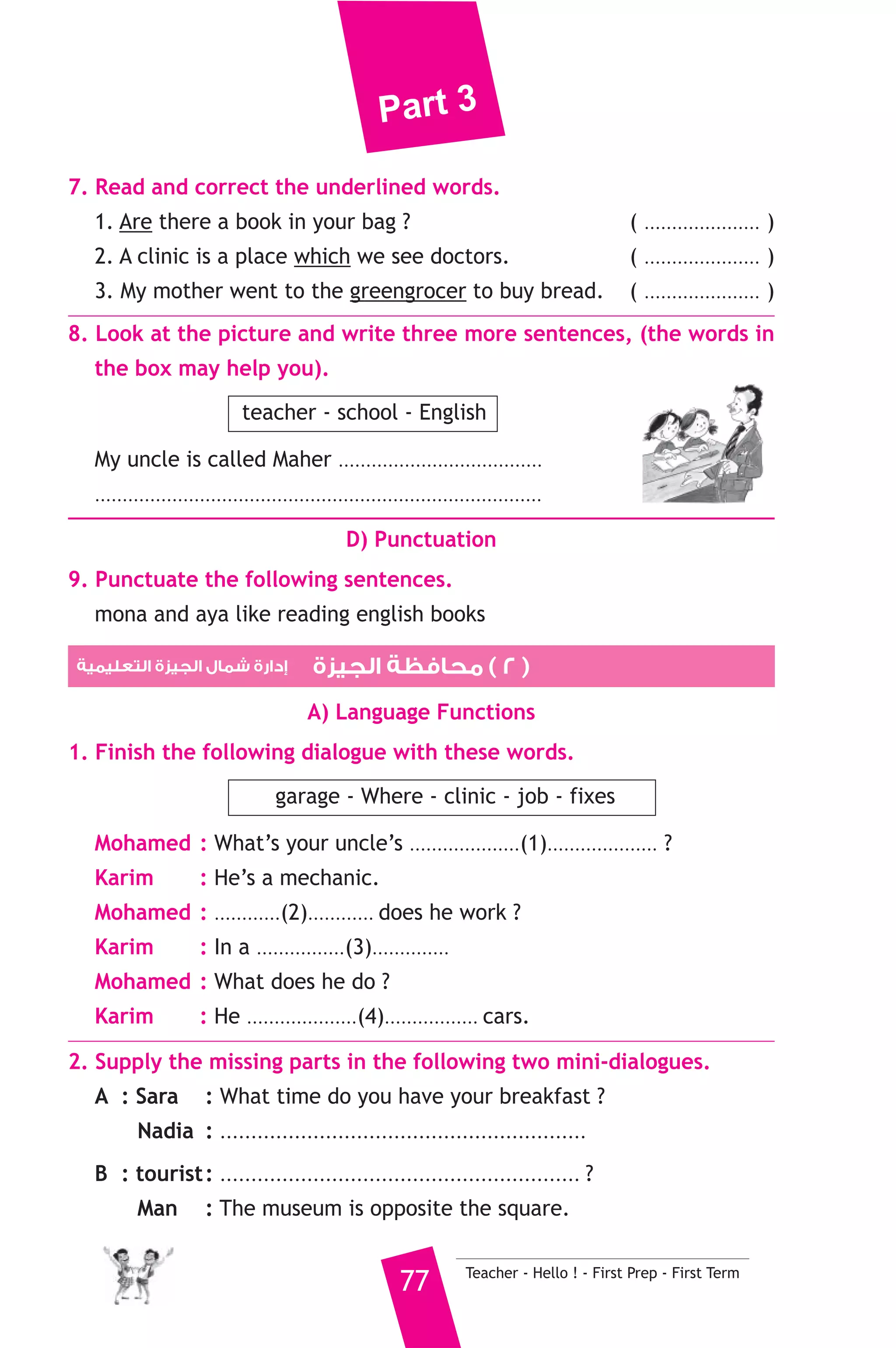 Part 3 
A) Answer the following questions. 
1. How do tourists come to Egypt ? 
2. Why do they come in winter ? 
B) Choose the correct answer from a, b, c or d. 
3. Tourists can see the Pyramids ............. 
a) in Cairo b) in Giza c) in Luxor 
4. They visit the ............ in Cairo. 
a) Egyptian Museum b) zoo c) temple 
5. The Valley of the kings is in ............ 
a) Fayoum b) Alexandria c) Luxor 
C) Usage and Writing 
5. Choose the correct answer from a, b or c. 
1. While Ali was riding a horse, the policeman .......................... 
a) arrived b) arrives c) arriving 
2. If we ......................... fifty by five, you will get ten. 
a) divide b) add c) multiply 
3. The door is made ........................ wood. 
a) at b) of c) on 
4. Adel went to the .......................... to buy medicine. 
a) baker’s b) greengrocer’s c) chemist’s 
5. How .......................... sugar do you like in your tea ? 
a) much b) many c) lots 
6. Plastic ........................... in water. 
a) plays b) sinks c) floats 
7. He ........................... T.V when the phone rang. 
a) watches b) watching c) was watching 
8. This is the boy ........................... won the prize. 
a) where b) who c) which 
6. Write questions using the words in brackets. 
1. A baker sells bread. (Who) 
2. I live in Cairo. (Where) 
3. My name is Sara. (What) 
Teacher - Hello ! - First Prep - First Term 76 
 