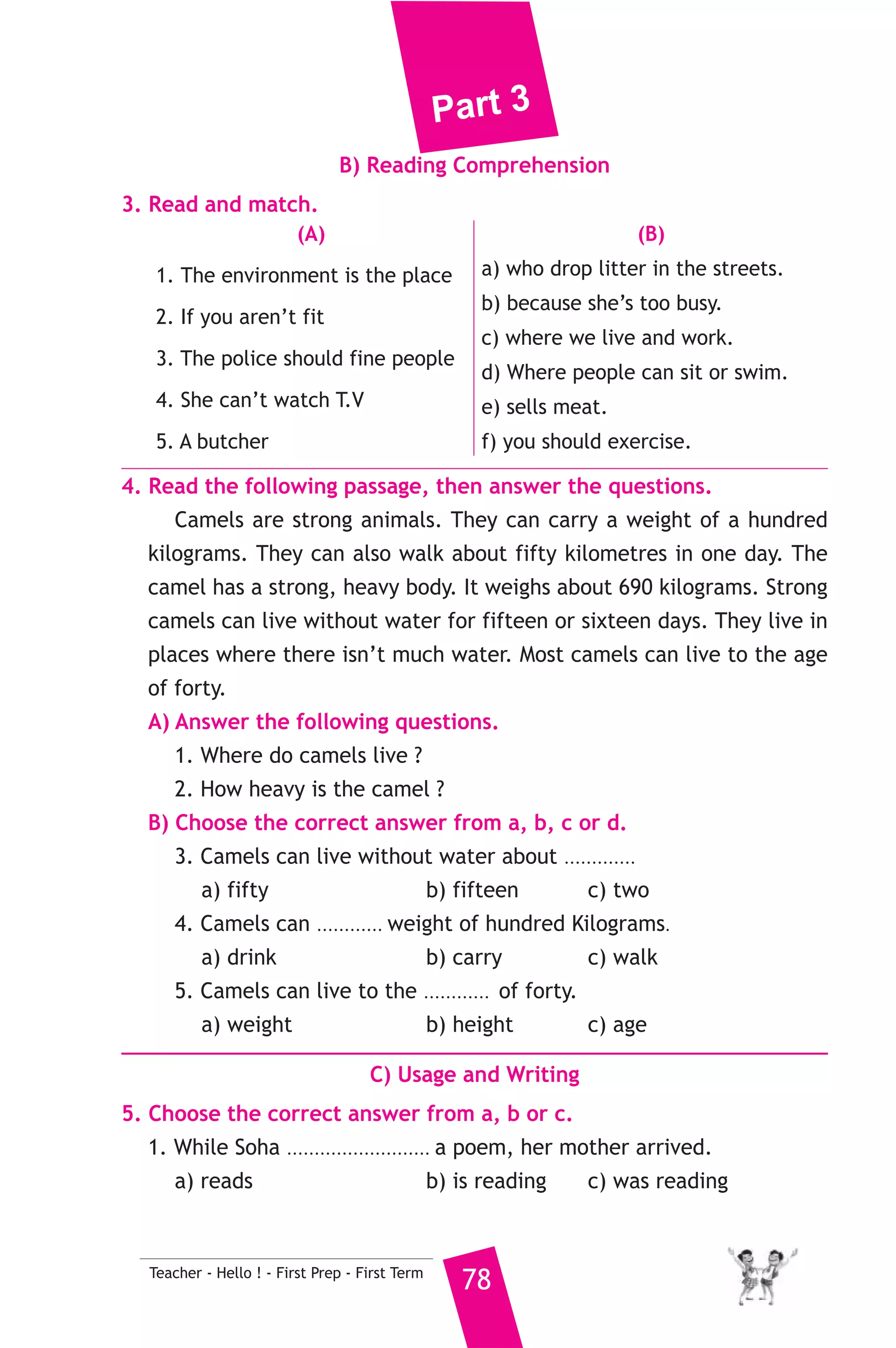 Part 3 
7. Read and correct the underlined words. 
1. Are there a book in your bag ? ( ..................... ) 
2. A clinic is a place which we see doctors. ( ..................... ) 
3. My mother went to the greengrocer to buy bread. ( ..................... ) 
8. Look at the picture and write three more sentences, (the words in 
the box may help you). 
teacher - school - English 
My uncle is called Maher ..................................... 
................................................................................. 
D) Punctuation 
9. Punctuate the following sentences. 
mona and aya like reading english books 
2 ) محافظة الجيزة ) 
A) Language Functions 
1. Finish the following dialogue with these words. 
garage - Where - clinic - job - fixes 
Mohamed : What’s your uncle’s ....................(1).................... ? 
Karim : He’s a mechanic. 
Mohamed : ............(2)............ does he work ? 
Karim : In a ................(3).............. 
Mohamed : What does he do ? 
Karim : He ....................(4)................. cars. 
2. Supply the missing parts in the following two mini-dialogues. 
A : Sara : What time do you have your breakfast ? 
Nadia : ........................................................... 
B : tourist : .......................................................... ? 
Man : The museum is opposite the square. 
77 Teacher - Hello ! - First Prep - First Term 
إدارة شمال الجيزة التعليمية 
 