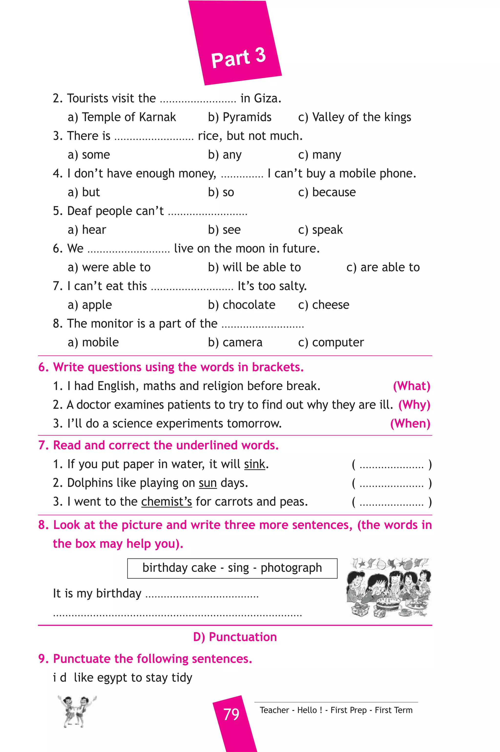 Part 3 
B) Reading Comprehension 
3. Read and match. 
(A) 
1. The environment is the place 
2. If you aren’t fit 
3. The police should fine people 
4. She can’t watch T.V 
5. A butcher 
Teacher - Hello ! - First Prep - First Term 78 
(B) 
a) who drop litter in the streets. 
b) because she’s too busy. 
c) where we live and work. 
d) Where people can sit or swim. 
e) sells meat. 
f) you should exercise. 
4. Read the following passage, then answer the questions. 
Camels are strong animals. They can carry a weight of a hundred 
kilograms. They can also walk about fifty kilometres in one day. The 
camel has a strong, heavy body. It weighs about 690 kilograms. Strong 
camels can live without water for fifteen or sixteen days. They live in 
places where there isn’t much water. Most camels can live to the age 
of forty. 
A) Answer the following questions. 
1. Where do camels live ? 
2. How heavy is the camel ? 
B) Choose the correct answer from a, b, c or d. 
3. Camels can live without water about ............. 
a) fifty b) fifteen c) two 
4. Camels can ............ weight of hundred Kilograms. 
a) drink b) carry c) walk 
5. Camels can live to the ............ of forty. 
a) weight b) height c) age 
C) Usage and Writing 
5. Choose the correct answer from a, b or c. 
1. While Soha .......................... a poem, her mother arrived. 
a) reads b) is reading c) was reading 
 