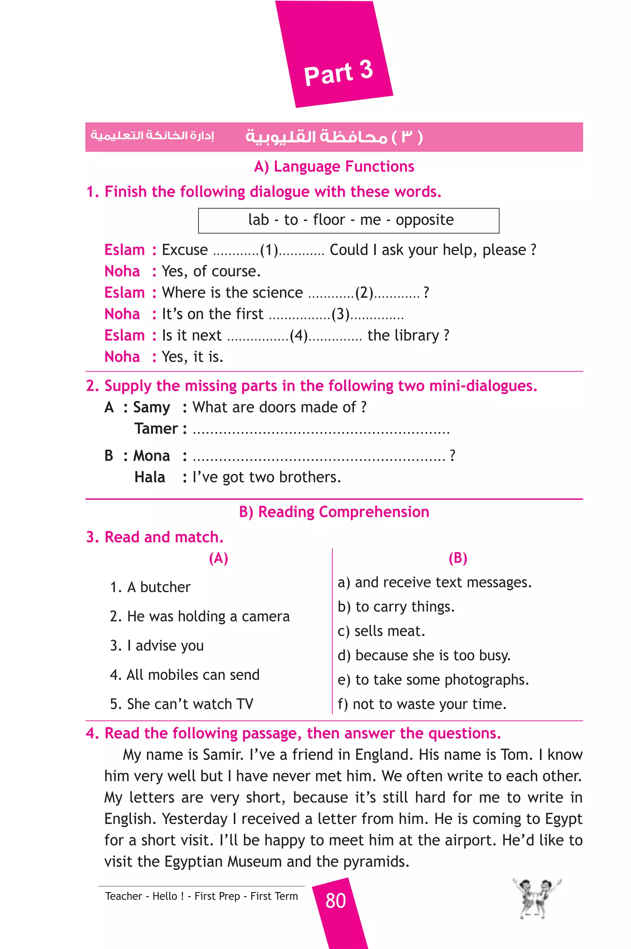 Part 3 
2. Tourists visit the ......................... in Giza. 
a) Temple of Karnak b) Pyramids c) Valley of the kings 
3. There is .......................... rice, but not much. 
a) some b) any c) many 
4. I don’t have enough money, .............. I can’t buy a mobile phone. 
a) but b) so c) because 
5. Deaf people can’t .......................... 
a) hear b) see c) speak 
6. We ........................... live on the moon in future. 
a) were able to b) will be able to c) are able to 
7. I can’t eat this ........................... It’s too salty. 
a) apple b) chocolate c) cheese 
8. The monitor is a part of the ........................... 
a) mobile b) camera c) computer 
6. Write questions using the words in brackets. 
1. I had English, maths and religion before break. (What) 
2. A doctor examines patients to try to find out why they are ill. (Why) 
3. I’ll do a science experiments tomorrow. (When) 
7. Read and correct the underlined words. 
1. If you put paper in water, it will sink. ( ..................... ) 
2. Dolphins like playing on sun days. ( ..................... ) 
3. I went to the chemist’s for carrots and peas. ( ..................... ) 
8. Look at the picture and write three more sentences, (the words in 
the box may help you). 
birthday cake - sing - photograph 
It is my birthday ..................................... 
................................................................................. 
D) Punctuation 
9. Punctuate the following sentences. 
79 Teacher - Hello ! - First Prep - First Term 
i d like egypt to stay tidy 
 
