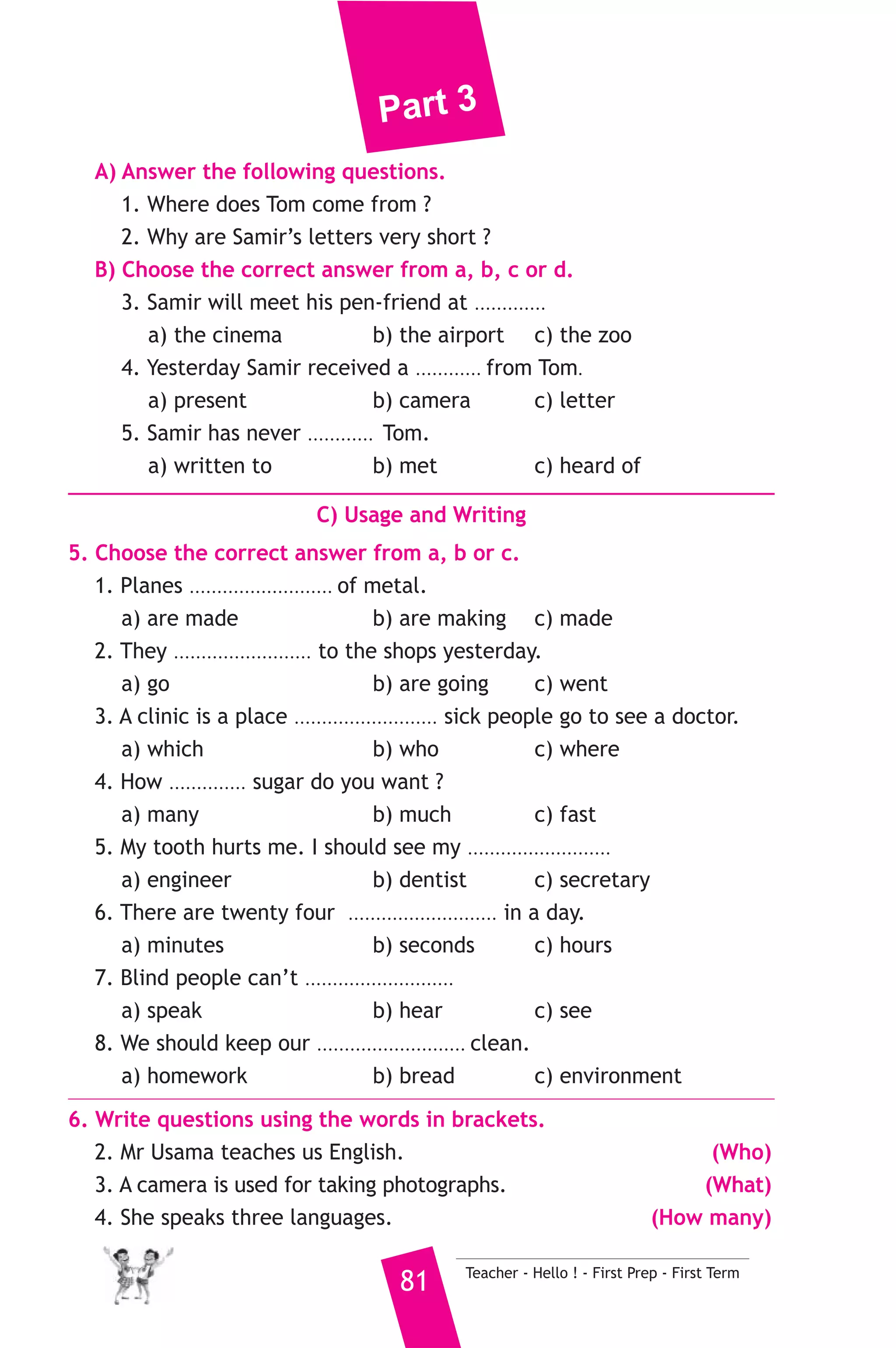Part 3 
3 ) محافظة القليوبية ) 
A) Language Functions 
إدارة الخانكة التعليمية 
1. Finish the following dialogue with these words. 
lab - to - floor - me - opposite 
Eslam : Excuse ............(1)............ Could I ask your help, please ? 
Noha : Yes, of course. 
Eslam : Where is the science ............(2)............ ? 
Noha : It’s on the first ................(3).............. 
Eslam : Is it next ................(4).............. the library ? 
Noha : Yes, it is. 
2. Supply the missing parts in the following two mini-dialogues. 
A : Samy : What are doors made of ? 
Tamer : ........................................................... 
B : Mona : .......................................................... ? 
Hala : I’ve got two brothers. 
B) Reading Comprehension 
3. Read and match. 
(A) 
1. A butcher 
2. He was holding a camera 
3. I advise you 
4. All mobiles can send 
5. She can’t watch TV 
Teacher - Hello ! - First Prep - First Term 80 
(B) 
a) and receive text messages. 
b) to carry things. 
c) sells meat. 
d) because she is too busy. 
e) to take some photographs. 
f) not to waste your time. 
4. Read the following passage, then answer the questions. 
My name is Samir. I’ve a friend in England. His name is Tom. I know 
him very well but I have never met him. We often write to each other. 
My letters are very short, because it’s still hard for me to write in 
English. Yesterday I received a letter from him. He is coming to Egypt 
for a short visit. I’ll be happy to meet him at the airport. He’d like to 
visit the Egyptian Museum and the pyramids. 
 