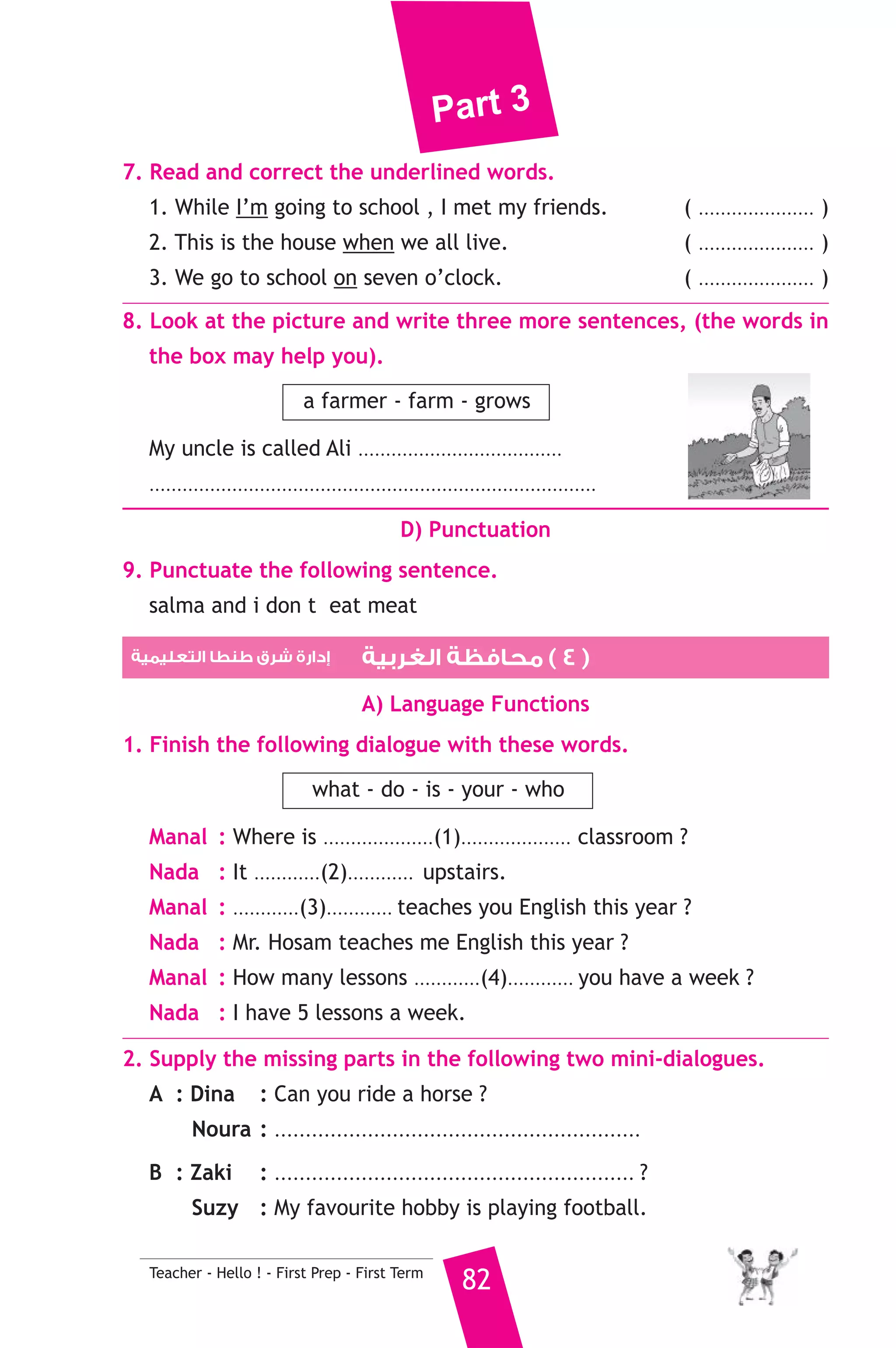 Part 3 
A) Answer the following questions. 
1. Where does Tom come from ? 
2. Why are Samir’s letters very short ? 
B) Choose the correct answer from a, b, c or d. 
3. Samir will meet his pen-friend at ............. 
a) the cinema b) the airport c) the zoo 
4. Yesterday Samir received a ............ from Tom. 
a) present b) camera c) letter 
5. Samir has never ............ Tom. 
a) written to b) met c) heard of 
C) Usage and Writing 
5. Choose the correct answer from a, b or c. 
1. Planes .......................... of metal. 
a) are made b) are making c) made 
2. They ......................... to the shops yesterday. 
a) go b) are going c) went 
3. A clinic is a place .......................... sick people go to see a doctor. 
a) which b) who c) where 
4. How .............. sugar do you want ? 
a) many b) much c) fast 
5. My tooth hurts me. I should see my .......................... 
a) engineer b) dentist c) secretary 
6. There are twenty four ........................... in a day. 
a) minutes b) seconds c) hours 
7. Blind people can’t ........................... 
a) speak b) hear c) see 
8. We should keep our ........................... clean. 
a) homework b) bread c) environment 
6. Write questions using the words in brackets. 
2. Mr Usama teaches us English. (Who) 
3. A camera is used for taking photographs. (What) 
4. She speaks three languages. (How many) 
81 Teacher - Hello ! - First Prep - First Term 
 